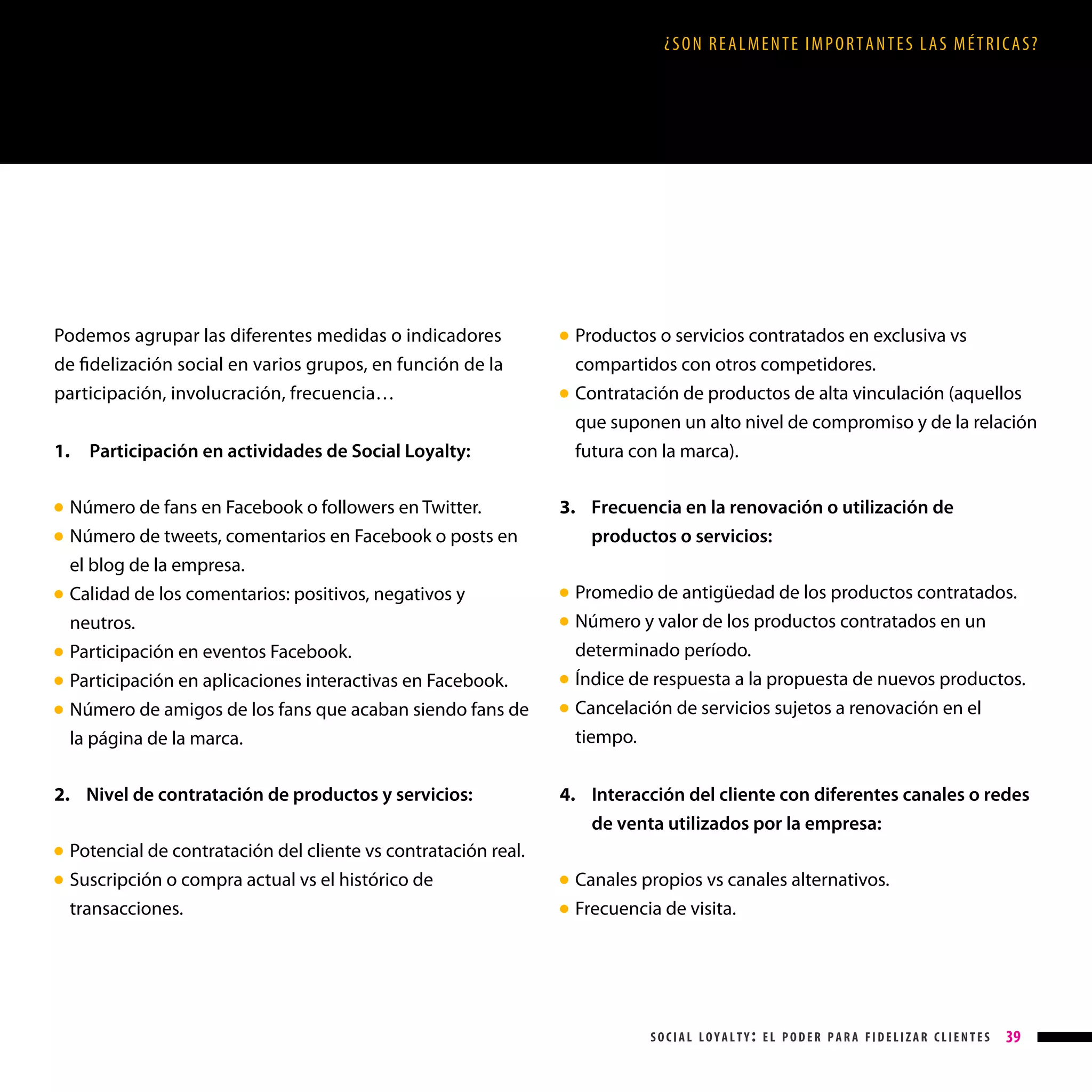 ¿SON REALMENTE IMPORTANTES LAS MÉTRICAS?

Podemos agrupar las diferentes medidas o indicadores
de fidelización social en varios grupos, en función de la
participación, involucración, frecuencia…
1.

●

●

●
●
●

●

Participación en actividades de Social Loyalty:

Número de fans en Facebook o followers en Twitter.

Número de tweets, comentarios en Facebook o posts en
el blog de la empresa.

Calidad de los comentarios: positivos, negativos y
neutros.

Participación en eventos Facebook.

Participación en aplicaciones interactivas en Facebook.

Número de amigos de los fans que acaban siendo fans de
la página de la marca.

● 

2. Nivel de contratación de productos y servicios:
Potencial de contratación del cliente vs contratación real.
Suscripción o compra actual vs el histórico de
transacciones.

Productos o servicios contratados en exclusiva vs
compartidos con otros competidores.

Contratación de productos de alta vinculación (aquellos
que suponen un alto nivel de compromiso y de la relación
futura con la marca).

● 

3.  recuencia en la renovación o utilización de
F
productos o servicios:
Promedio de antigüedad de los productos contratados.

Número y valor de los productos contratados en un
determinado período.

Índice de respuesta a la propuesta de nuevos productos.
C
 ancelación de servicios sujetos a renovación en el
tiempo.

● 
●

●
●

4. Interacción del cliente con diferentes canales o redes

de venta utilizados por la empresa:

● 
● 

Canales propios vs canales alternativos.

Frecuencia de visita.

● 
●

social loyalty: el poder para fidelizar clientes

39

 