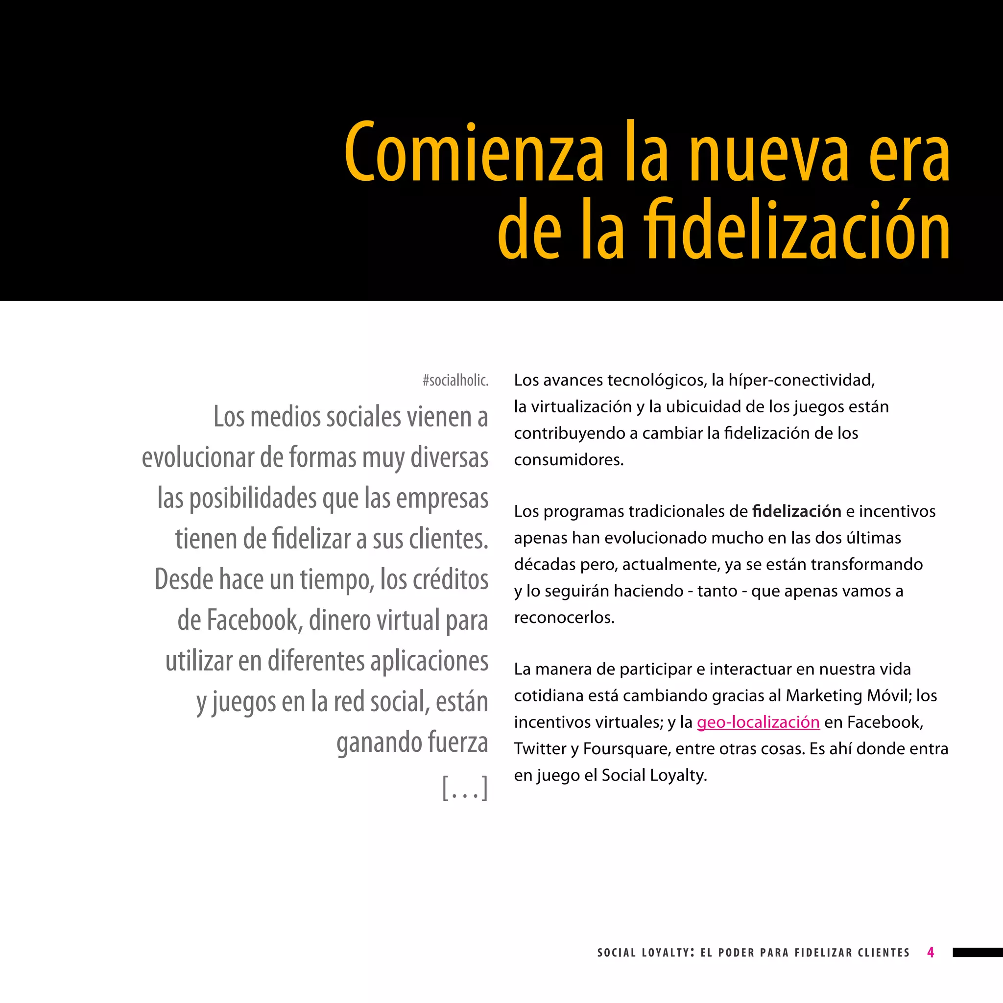 Comienza la nueva era
de la fidelización
#socialholic.

Los medios sociales vienen a
evolucionar de formas muy diversas
las posibilidades que las empresas
tienen de fidelizar a sus clientes.
Desde hace un tiempo, los créditos
de Facebook, dinero virtual para
utilizar en diferentes aplicaciones
y juegos en la red social, están
ganando fuerza
[…]

Los avances tecnológicos, la híper-conectividad,
la virtualización y la ubicuidad de los juegos están
contribuyendo a cambiar la fidelización de los
consumidores.
Los programas tradicionales de fidelización e incentivos
apenas han evolucionado mucho en las dos últimas
décadas pero, actualmente, ya se están transformando
y lo seguirán haciendo - tanto - que apenas vamos a
reconocerlos.
La manera de participar e interactuar en nuestra vida
cotidiana está cambiando gracias al Marketing Móvil; los
incentivos virtuales; y la geo-localización en Facebook,
Twitter y Foursquare, entre otras cosas. Es ahí donde entra
en juego el Social Loyalty.

social loyalty: el poder para fidelizar clientes

4

 