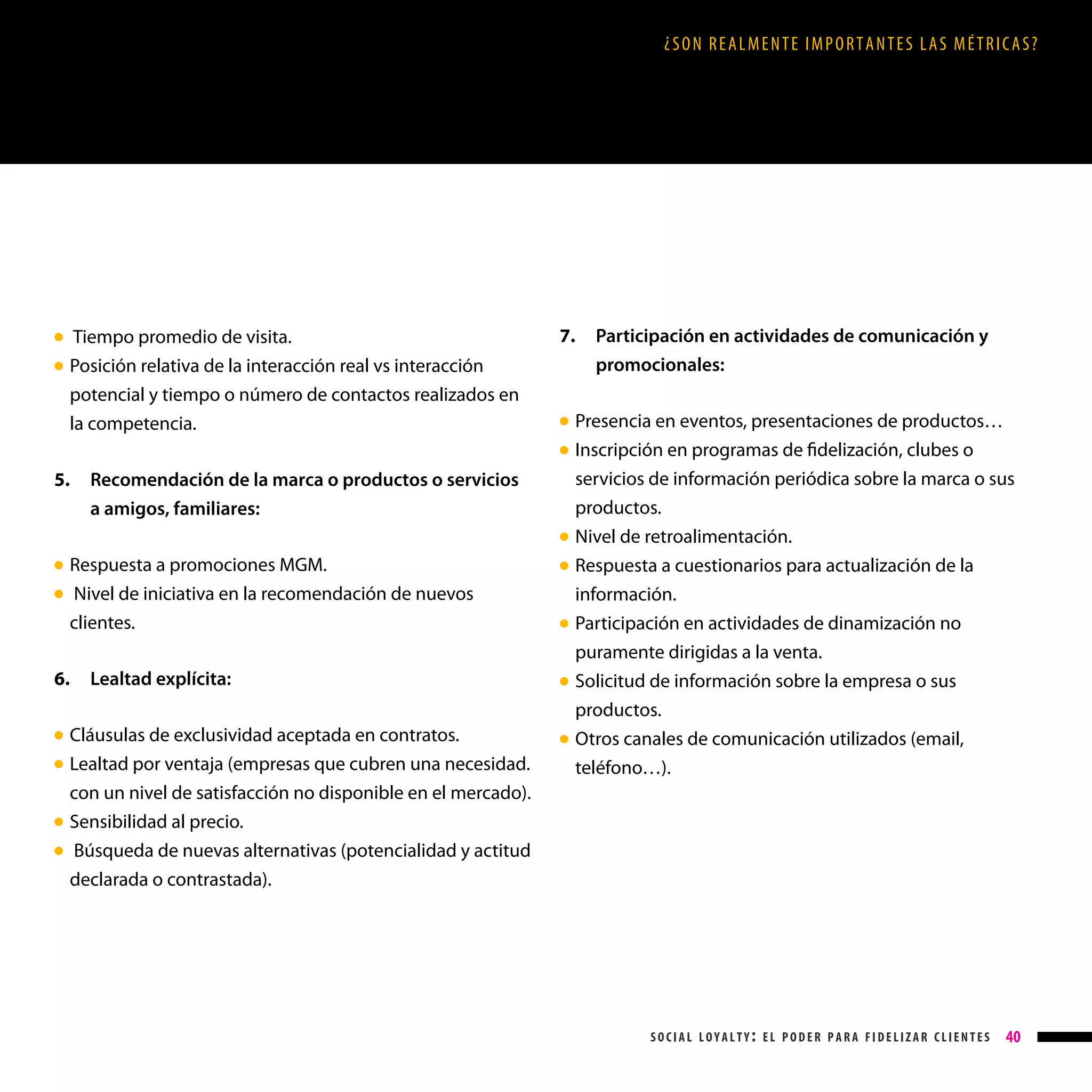 ¿SON REALMENTE IMPORTANTES LAS MÉTRICAS?

Tiempo promedio de visita.

Posición relativa de la interacción real vs interacción
potencial y tiempo o número de contactos realizados en
la competencia.

● 
●

7.

Participación en actividades de comunicación y

promocionales:

Presencia en eventos, presentaciones de productos…
Inscripción en programas de fidelización, clubes o
servicios de información periódica sobre la marca o sus
productos.

Nivel de retroalimentación.

Respuesta a cuestionarios para actualización de la

● 
● 

5.

Recomendación de la marca o productos o servicios

a amigos, familiares:
●

Respuesta a promociones MGM.
 Nivel de iniciativa en la recomendación de nuevos
clientes.

● 
●

6.

Cláusulas de exclusividad aceptada en contratos.
L
 ealtad por ventaja (empresas que cubren una necesidad.
con un nivel de satisfacción no disponible en el mercado).
Sensibilidad al precio.
 Búsqueda de nuevas alternativas (potencialidad y actitud
declarada o contrastada).

● 
●

●
●

Lealtad explícita:

●

●

●

●

información.

Participación en actividades de dinamización no
puramente dirigidas a la venta.

Solicitud de información sobre la empresa o sus
productos.

Otros canales de comunicación utilizados (email,
teléfono…).

social loyalty: el poder para fidelizar clientes

40

 