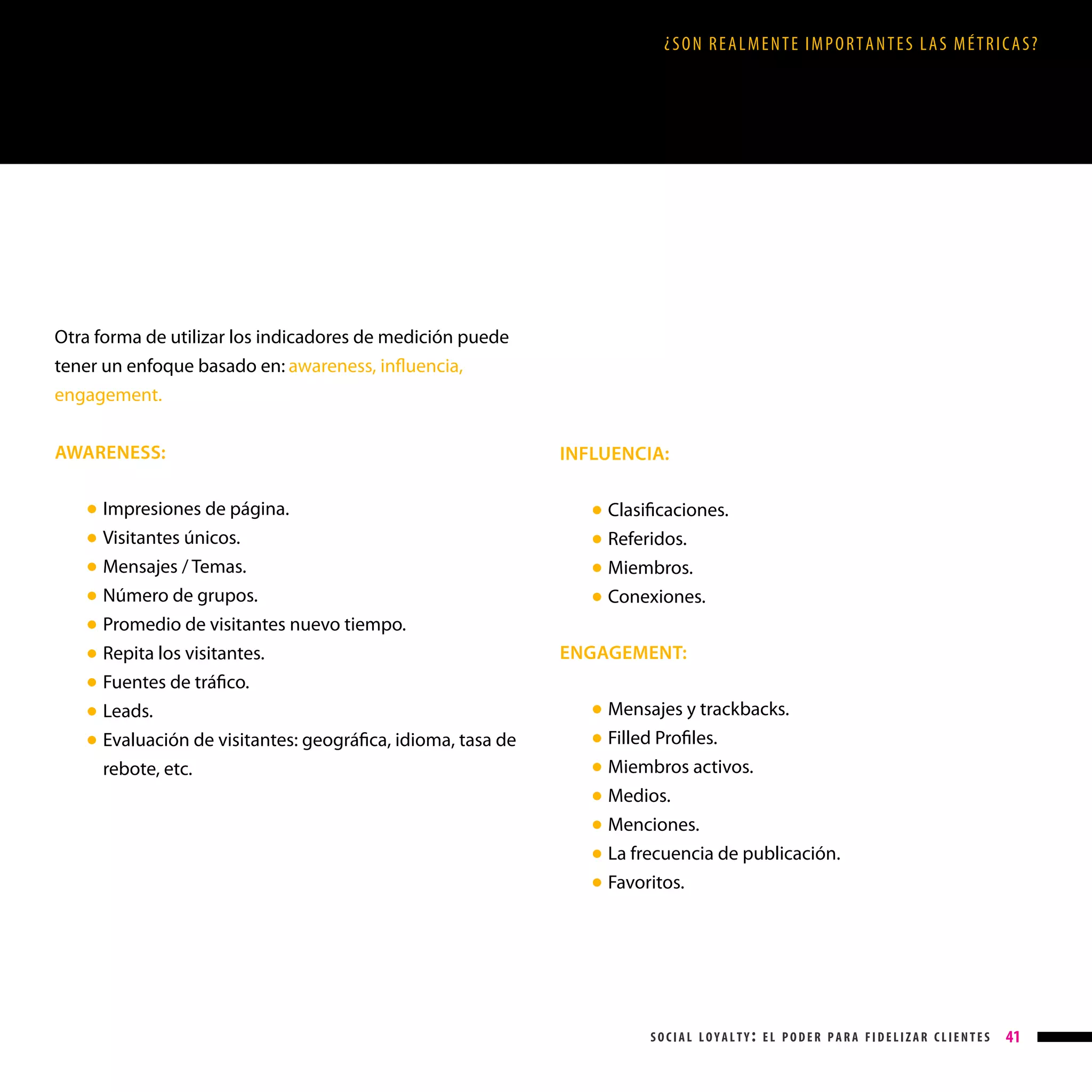 ¿SON REALMENTE IMPORTANTES LAS MÉTRICAS?

Otra forma de utilizar los indicadores de medición puede
tener un enfoque basado en: awareness, influencia,
engagement.
AWARENESS:
●
●
●
●
●
●
●
●
●

Impresiones de página.
Visitantes únicos.
Mensajes / Temas.
Número de grupos.
Promedio de visitantes nuevo tiempo.
Repita los visitantes.
Fuentes de tráfico.
Leads.

Evaluación de visitantes: geográfica, idioma, tasa de
rebote, etc.

INFLUENCIA:
●
●
●
●

Clasificaciones.
Referidos.
Miembros.
Conexiones.

ENGAGEMENT:
●
●
●
●
●
●
●

Mensajes y trackbacks.
Filled Profiles.
Miembros activos.
Medios.
Menciones.
La frecuencia de publicación.
Favoritos.

social loyalty: el poder para fidelizar clientes

41

 