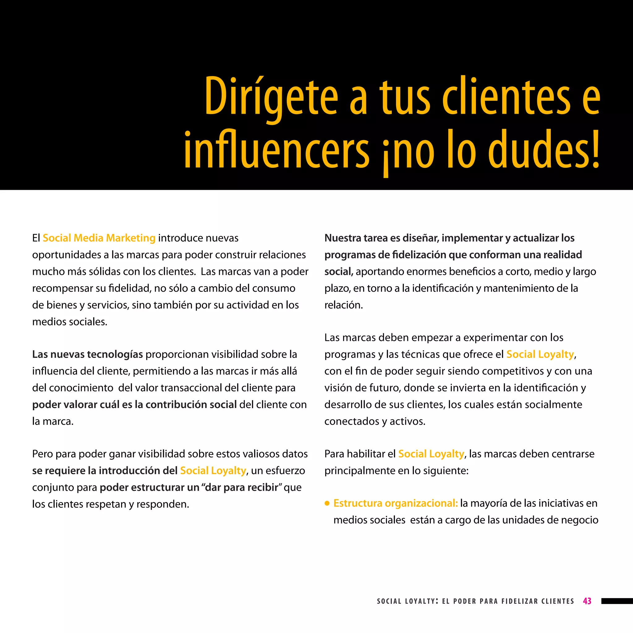 Dirígete a tus clientes e
influencers ¡no lo dudes!
El Social Media Marketing introduce nuevas
oportunidades a las marcas para poder construir relaciones
mucho más sólidas con los clientes. Las marcas van a poder
recompensar su fidelidad, no sólo a cambio del consumo
de bienes y servicios, sino también por su actividad en los
medios sociales.

Nuestra tarea es diseñar, implementar y actualizar los
programas de fidelización que conforman una realidad
social, aportando enormes beneficios a corto, medio y largo
plazo, en torno a la identificación y mantenimiento de la
relación.

Las nuevas tecnologías proporcionan visibilidad sobre la
influencia del cliente, permitiendo a las marcas ir más allá
del conocimiento del valor transaccional del cliente para
poder valorar cuál es la contribución social del cliente con
la marca.

Las marcas deben empezar a experimentar con los
programas y las técnicas que ofrece el Social Loyalty,
con el fin de poder seguir siendo competitivos y con una
visión de futuro, donde se invierta en la identificación y
desarrollo de sus clientes, los cuales están socialmente
conectados y activos.

Pero para poder ganar visibilidad sobre estos valiosos datos
se requiere la introducción del Social Loyalty, un esfuerzo

Para habilitar el Social Loyalty, las marcas deben centrarse
principalmente en lo siguiente:

conjunto para poder estructurar un “dar para recibir” que
los clientes respetan y responden.

Estructura organizacional: la mayoría de las iniciativas en
medios sociales están a cargo de las unidades de negocio

● 

social loyalty: el poder para fidelizar clientes

43

 