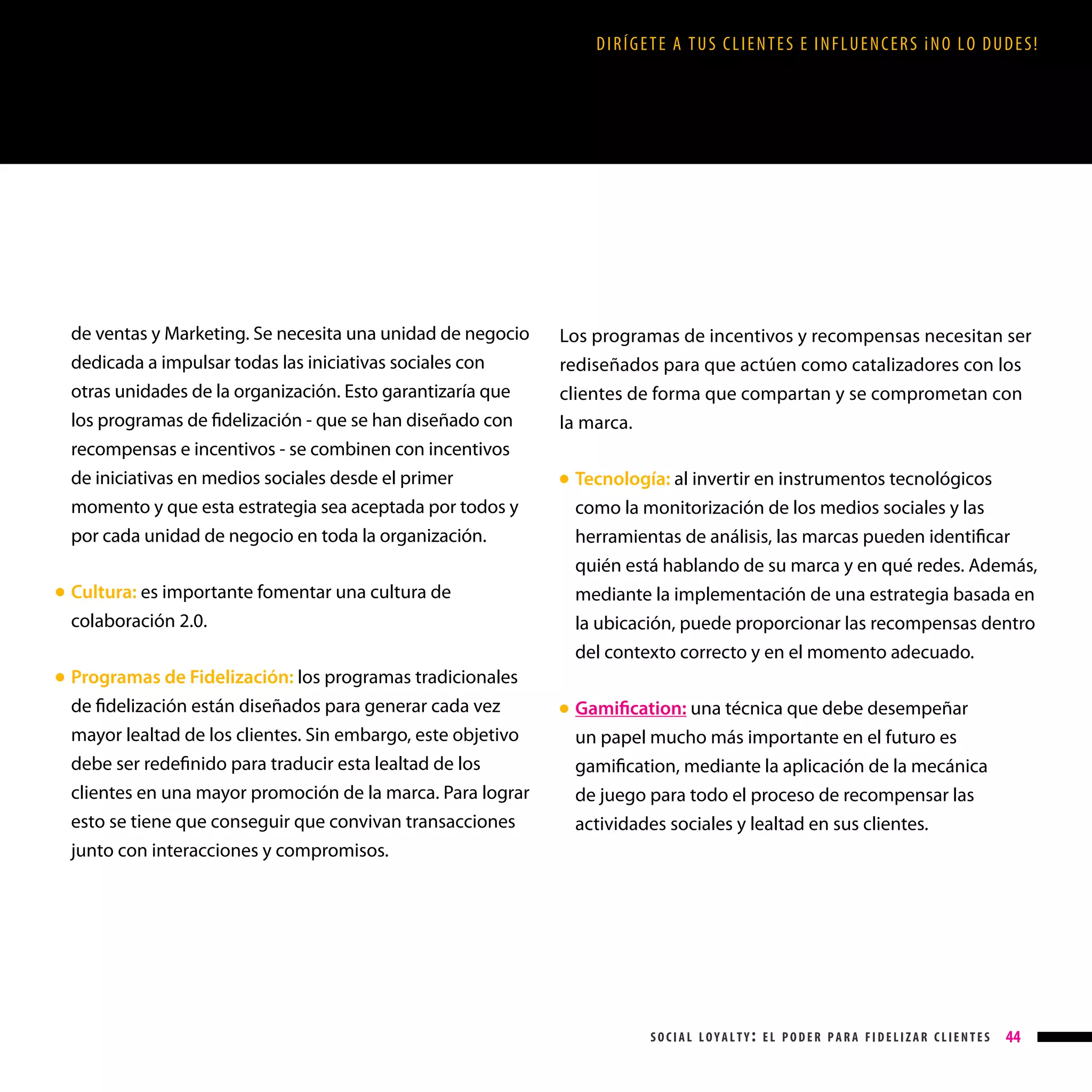 DIRÍGETE A TUS CLIENTES E INFLUENCERS ¡NO LO DUDES!

de ventas y Marketing. Se necesita una unidad de negocio
dedicada a impulsar todas las iniciativas sociales con
otras unidades de la organización. Esto garantizaría que
los programas de fidelización - que se han diseñado con
recompensas e incentivos - se combinen con incentivos
de iniciativas en medios sociales desde el primer
momento y que esta estrategia sea aceptada por todos y
por cada unidad de negocio en toda la organización.
Cultura: es importante fomentar una cultura de
colaboración 2.0.

● 

Programas de Fidelización: los programas tradicionales
de fidelización están diseñados para generar cada vez
mayor lealtad de los clientes. Sin embargo, este objetivo
debe ser redefinido para traducir esta lealtad de los
clientes en una mayor promoción de la marca. Para lograr

Los programas de incentivos y recompensas necesitan ser
rediseñados para que actúen como catalizadores con los
clientes de forma que compartan y se comprometan con
la marca.
Tecnología: al invertir en instrumentos tecnológicos
como la monitorización de los medios sociales y las
herramientas de análisis, las marcas pueden identificar
quién está hablando de su marca y en qué redes. Además,

● 

mediante la implementación de una estrategia basada en
la ubicación, puede proporcionar las recompensas dentro
del contexto correcto y en el momento adecuado.

● 

esto se tiene que conseguir que convivan transacciones
junto con interacciones y compromisos.

Gamification: una técnica que debe desempeñar
un papel mucho más importante en el futuro es
gamification, mediante la aplicación de la mecánica
de juego para todo el proceso de recompensar las

● 

actividades sociales y lealtad en sus clientes.

social loyalty: el poder para fidelizar clientes

44

 