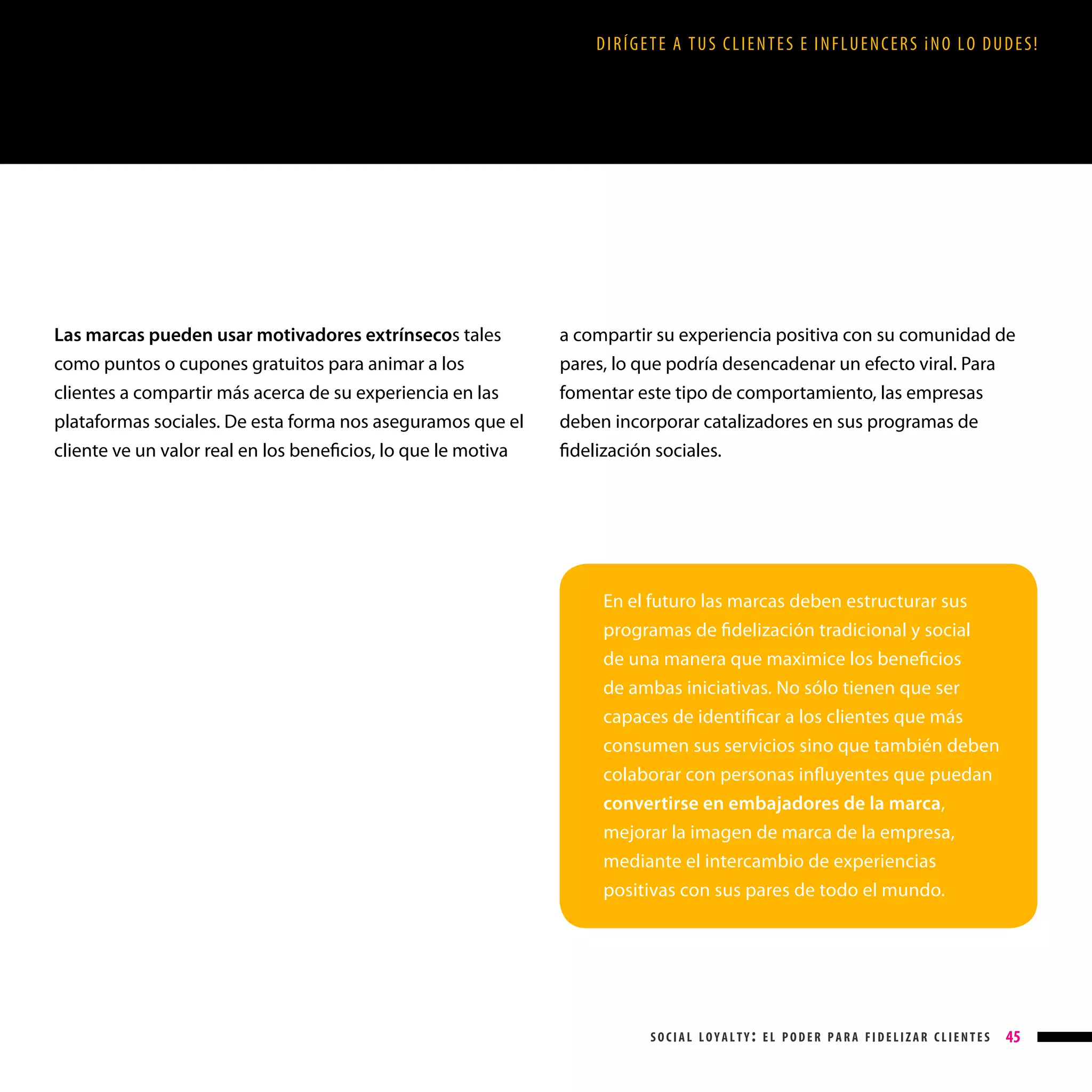 DIRÍGETE A TUS CLIENTES E INFLUENCERS ¡NO LO DUDES!

Las marcas pueden usar motivadores extrínsecos tales
como puntos o cupones gratuitos para animar a los
clientes a compartir más acerca de su experiencia en las
plataformas sociales. De esta forma nos aseguramos que el
cliente ve un valor real en los beneficios, lo que le motiva

a compartir su experiencia positiva con su comunidad de
pares, lo que podría desencadenar un efecto viral. Para
fomentar este tipo de comportamiento, las empresas
deben incorporar catalizadores en sus programas de
fidelización sociales.

En el futuro las marcas deben estructurar sus
programas de fidelización tradicional y social
de una manera que maximice los beneficios
de ambas iniciativas. No sólo tienen que ser
capaces de identificar a los clientes que más
consumen sus servicios sino que también deben
colaborar con personas influyentes que puedan
convertirse en embajadores de la marca,
mejorar la imagen de marca de la empresa,
mediante el intercambio de experiencias
positivas con sus pares de todo el mundo.

social loyalty: el poder para fidelizar clientes

45

 