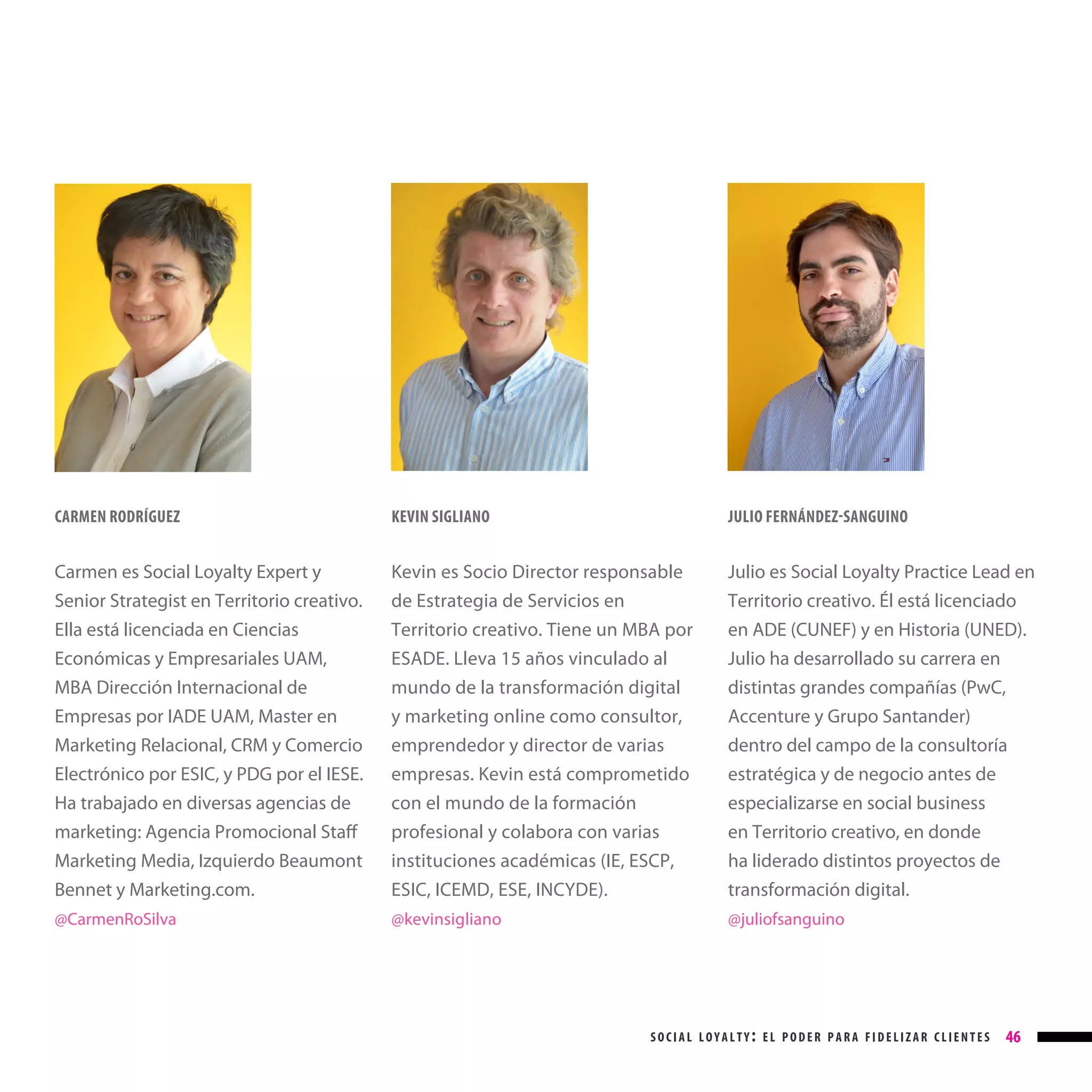 CARMEN RODRÍGUEZ

KEVIN SIGLIANO

JULIO FERNÁNDEZ-SANGUINO

Carmen es Social Loyalty Expert y
Senior Strategist en Territorio creativo.
Ella está licenciada en Ciencias
Económicas y Empresariales UAM,
MBA Dirección Internacional de
Empresas por IADE UAM, Master en
Marketing Relacional, CRM y Comercio
Electrónico por ESIC, y PDG por el IESE.
Ha trabajado en diversas agencias de
marketing: Agencia Promocional Staff

Kevin es Socio Director responsable
de Estrategia de Servicios en
Territorio creativo. Tiene un MBA por
ESADE. Lleva 15 años vinculado al
mundo de la transformación digital
y marketing online como consultor,
emprendedor y director de varias
empresas. Kevin está comprometido
con el mundo de la formación
profesional y colabora con varias

Julio es Social Loyalty Practice Lead en
Territorio creativo. Él está licenciado
en ADE (CUNEF) y en Historia (UNED).
Julio ha desarrollado su carrera en
distintas grandes compañías (PwC,
Accenture y Grupo Santander)
dentro del campo de la consultoría
estratégica y de negocio antes de
especializarse en social business
en Territorio creativo, en donde

Marketing Media, Izquierdo Beaumont
Bennet y Marketing.com.

instituciones académicas (IE, ESCP,
ESIC, ICEMD, ESE, INCYDE).

ha liderado distintos proyectos de
transformación digital.

@CarmenRoSilva

@kevinsigliano

@juliofsanguino

social loyalty: el poder para fidelizar clientes

46

 