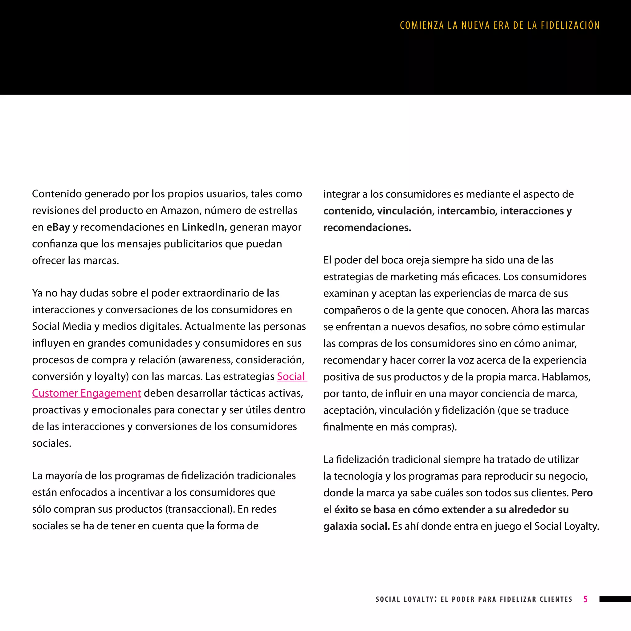 COMIENZA LA NUEVA ERA DE LA FIDELIZACIÓN

Contenido generado por los propios usuarios, tales como
revisiones del producto en Amazon, número de estrellas
en eBay y recomendaciones en LinkedIn, generan mayor
confianza que los mensajes publicitarios que puedan
ofrecer las marcas.
Ya no hay dudas sobre el poder extraordinario de las
interacciones y conversaciones de los consumidores en
Social Media y medios digitales. Actualmente las personas
influyen en grandes comunidades y consumidores en sus
procesos de compra y relación (awareness, consideración,
conversión y loyalty) con las marcas. Las estrategias Social
Customer Engagement deben desarrollar tácticas activas,
proactivas y emocionales para conectar y ser útiles dentro
de las interacciones y conversiones de los consumidores
sociales.

integrar a los consumidores es mediante el aspecto de
contenido, vinculación, intercambio, interacciones y
recomendaciones.
El poder del boca oreja siempre ha sido una de las
estrategias de marketing más eficaces. Los consumidores
examinan y aceptan las experiencias de marca de sus
compañeros o de la gente que conocen. Ahora las marcas
se enfrentan a nuevos desafíos, no sobre cómo estimular
las compras de los consumidores sino en cómo animar,
recomendar y hacer correr la voz acerca de la experiencia
positiva de sus productos y de la propia marca. Hablamos,
por tanto, de influir en una mayor conciencia de marca,
aceptación, vinculación y fidelización (que se traduce
finalmente en más compras).
La fidelización tradicional siempre ha tratado de utilizar

La mayoría de los programas de fidelización tradicionales
están enfocados a incentivar a los consumidores que
sólo compran sus productos (transaccional). En redes
sociales se ha de tener en cuenta que la forma de

la tecnología y los programas para reproducir su negocio,
donde la marca ya sabe cuáles son todos sus clientes. Pero
el éxito se basa en cómo extender a su alrededor su
galaxia social. Es ahí donde entra en juego el Social Loyalty.

social loyalty: el poder para fidelizar clientes

5

 