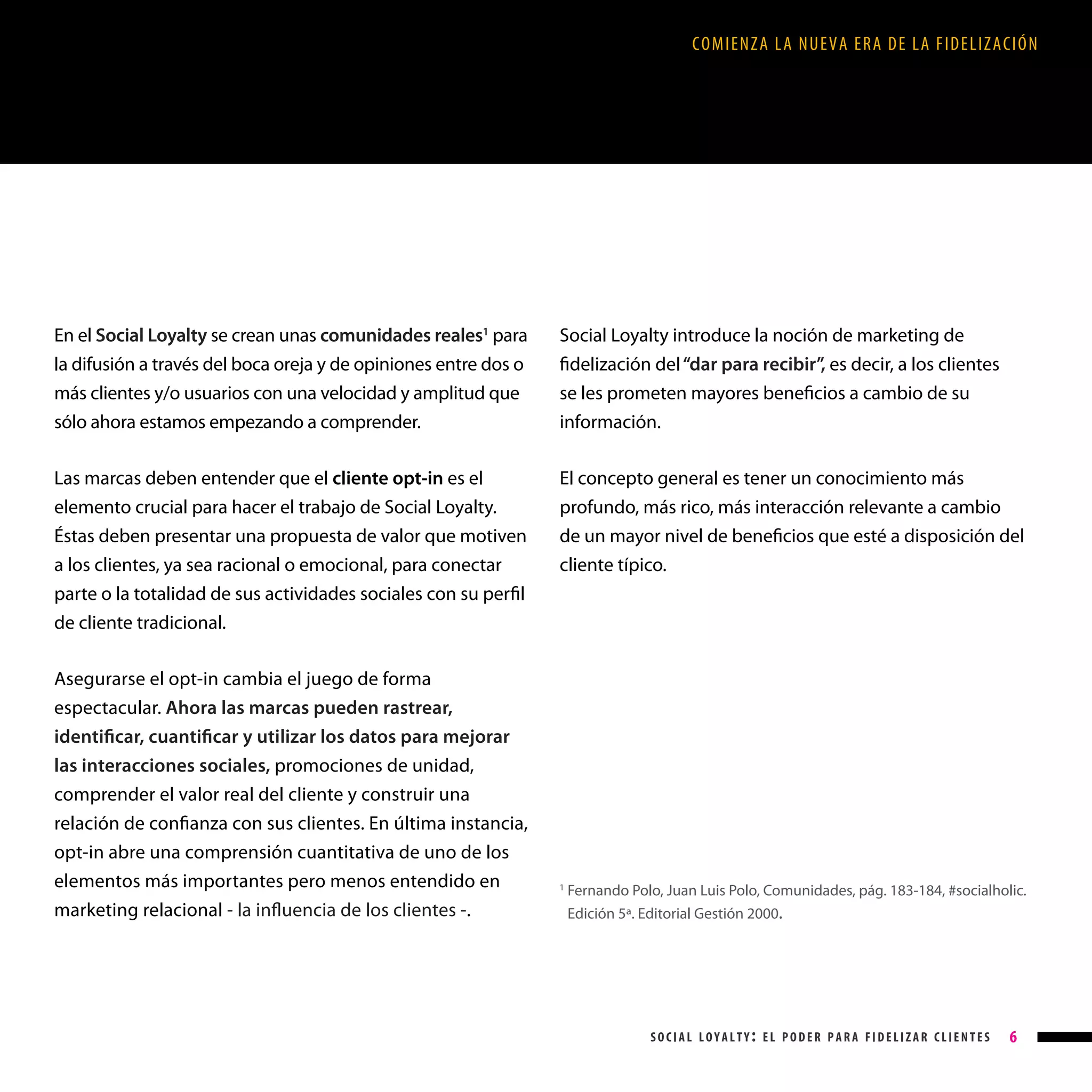 COMIENZA LA NUEVA ERA DE LA FIDELIZACIÓN

En el Social Loyalty se crean unas comunidades reales1 para
la difusión a través del boca oreja y de opiniones entre dos o
más clientes y/o usuarios con una velocidad y amplitud que
sólo ahora estamos empezando a comprender.

Social Loyalty introduce la noción de marketing de
fidelización del “dar para recibir”, es decir, a los clientes
se les prometen mayores beneficios a cambio de su
información.

Las marcas deben entender que el cliente opt-in es el
elemento crucial para hacer el trabajo de Social Loyalty.
Éstas deben presentar una propuesta de valor que motiven
a los clientes, ya sea racional o emocional, para conectar

El concepto general es tener un conocimiento más
profundo, más rico, más interacción relevante a cambio
de un mayor nivel de beneficios que esté a disposición del
cliente típico.

parte o la totalidad de sus actividades sociales con su perfil
de cliente tradicional.
Asegurarse el opt-in cambia el juego de forma
espectacular. Ahora las marcas pueden rastrear,
identificar, cuantificar y utilizar los datos para mejorar
las interacciones sociales, promociones de unidad,
comprender el valor real del cliente y construir una
relación de confianza con sus clientes. En última instancia,
opt-in abre una comprensión cuantitativa de uno de los
elementos más importantes pero menos entendido en
marketing relacional - la influencia de los clientes -.

1

F
 ernando Polo, Juan Luis Polo, Comunidades, pág. 183-184, #socialholic.
Edición 5ª. Editorial Gestión 2000.

social loyalty: el poder para fidelizar clientes

6

 
