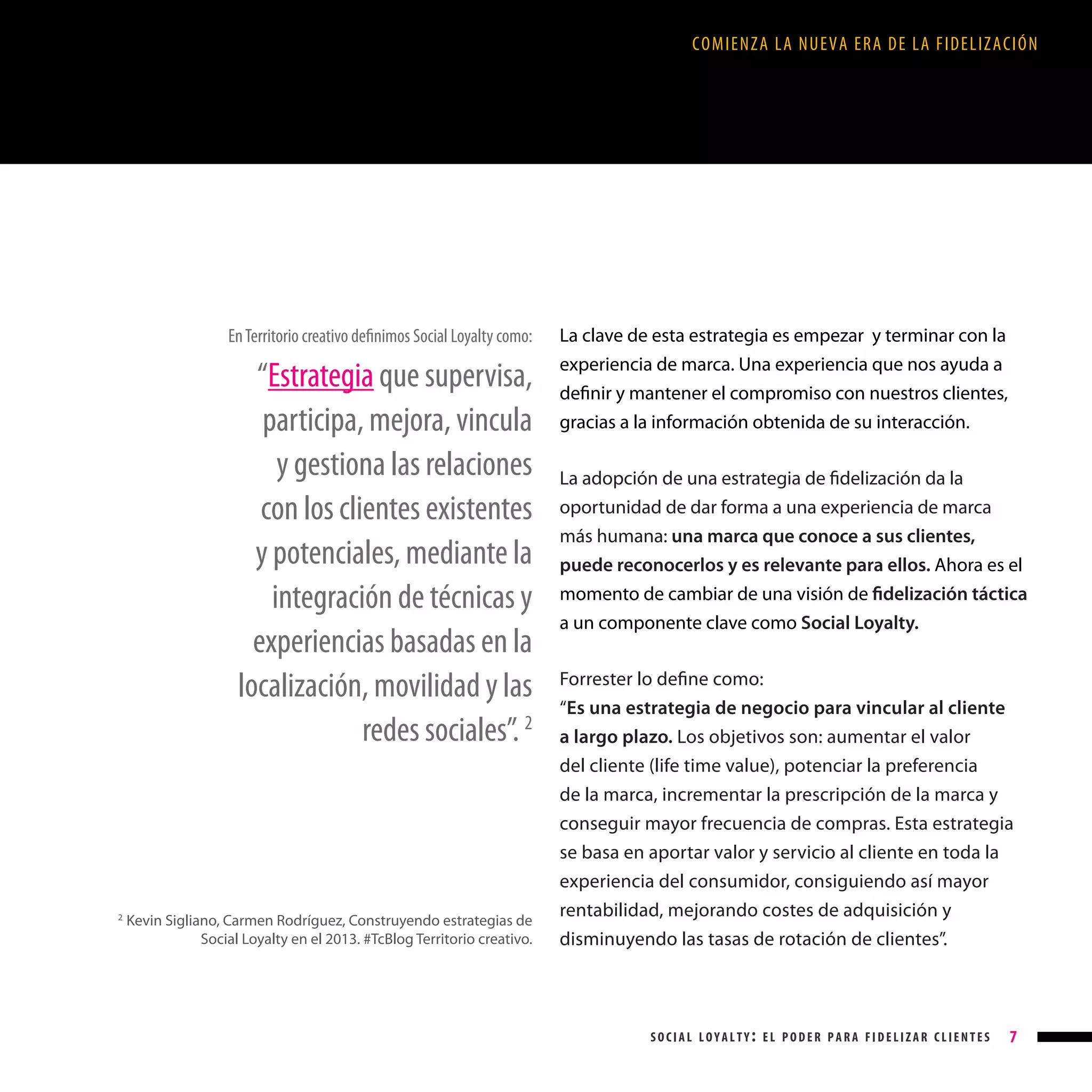 COMIENZA LA NUEVA ERA DE LA FIDELIZACIÓN

En Territorio creativo definimos Social Loyalty como:

“Estrategia que supervisa,
participa, mejora, vincula
y gestiona las relaciones
con los clientes existentes
y potenciales, mediante la
integración de técnicas y
experiencias basadas en la
localización, movilidad y las
redes sociales”. 2

2

Kevin Sigliano, Carmen Rodríguez, Construyendo estrategias de
Social Loyalty en el 2013. #TcBlog Territorio creativo.

La clave de esta estrategia es empezar y terminar con la
experiencia de marca. Una experiencia que nos ayuda a
definir y mantener el compromiso con nuestros clientes,
gracias a la información obtenida de su interacción.
La adopción de una estrategia de fidelización da la
oportunidad de dar forma a una experiencia de marca
más humana: una marca que conoce a sus clientes,
puede reconocerlos y es relevante para ellos. Ahora es el
momento de cambiar de una visión de fidelización táctica
a un componente clave como Social Loyalty.
Forrester lo define como:
“Es una estrategia de negocio para vincular al cliente
a largo plazo. Los objetivos son: aumentar el valor
del cliente (life time value), potenciar la preferencia
de la marca, incrementar la prescripción de la marca y
conseguir mayor frecuencia de compras. Esta estrategia
se basa en aportar valor y servicio al cliente en toda la
experiencia del consumidor, consiguiendo así mayor
rentabilidad, mejorando costes de adquisición y
disminuyendo las tasas de rotación de clientes”.

social loyalty: el poder para fidelizar clientes

7

 
