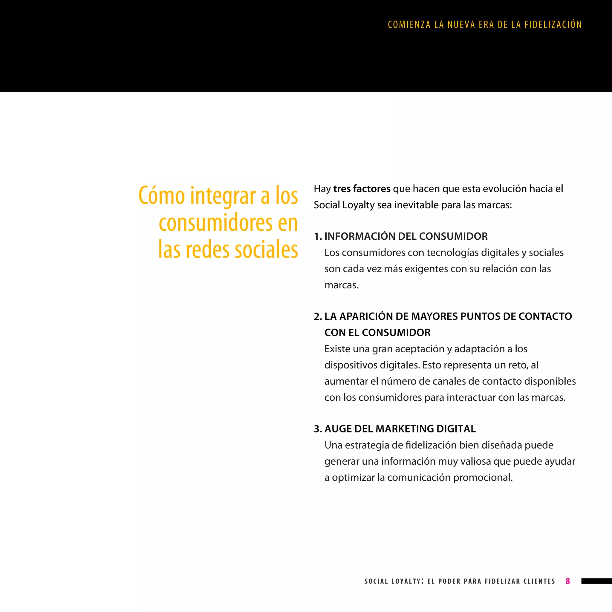 COMIENZA LA NUEVA ERA DE LA FIDELIZACIÓN

Cómo integrar a los
consumidores en
las redes sociales

Hay tres factores que hacen que esta evolución hacia el
Social Loyalty sea inevitable para las marcas:
1. INFORMACIÓN DEL CONSUMIDOR
Los consumidores con tecnologías digitales y sociales
son cada vez más exigentes con su relación con las
marcas.
2. LA APARICIÓN DE MAYORES PUNTOS DE CONTACTO

CON EL CONSUMIDOR
Existe una gran aceptación y adaptación a los
dispositivos digitales. Esto representa un reto, al
aumentar el número de canales de contacto disponibles
con los consumidores para interactuar con las marcas.
3. AUGE DEL MARKETING DIGITAL

Una estrategia de fidelización bien diseñada puede
generar una información muy valiosa que puede ayudar
a optimizar la comunicación promocional.

social loyalty: el poder para fidelizar clientes

8

 