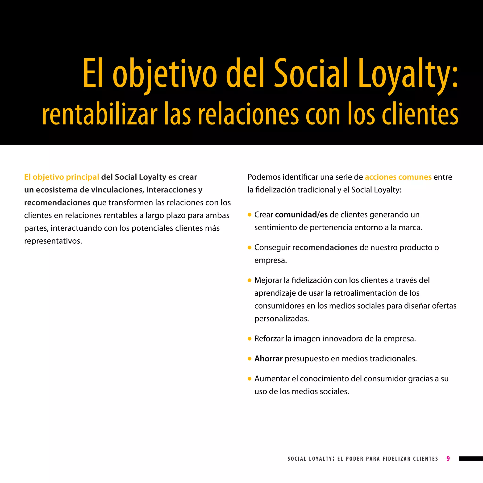 El objetivo del Social Loyalty:

rentabilizar las relaciones con los clientes
El objetivo principal del Social Loyalty es crear
un ecosistema de vinculaciones, interacciones y
recomendaciones que transformen las relaciones con los
clientes en relaciones rentables a largo plazo para ambas
partes, interactuando con los potenciales clientes más
representativos.

Podemos identificar una serie de acciones comunes entre
la fidelización tradicional y el Social Loyalty:
Crear comunidad/es de clientes generando un
sentimiento de pertenencia entorno a la marca.

● 

Conseguir recomendaciones de nuestro producto o
empresa.

● 

Mejorar la fidelización con los clientes a través del
aprendizaje de usar la retroalimentación de los
consumidores en los medios sociales para diseñar ofertas
personalizadas.

● 

Reforzar la imagen innovadora de la empresa.

● 

Ahorrar presupuesto en medios tradicionales.

● 

Aumentar el conocimiento del consumidor gracias a su
uso de los medios sociales.

● 

social loyalty: el poder para fidelizar clientes

9

 