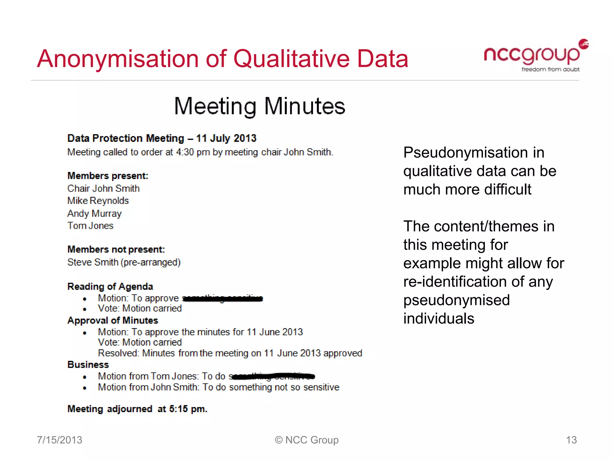 Anonymisation of Qualitative Data
7/15/2013 © NCC Group 13
Pseudonymisation in
qualitative data can be
much more difficult
The content/themes in
this meeting for
example might allow for
re-identification of any
pseudonymised
individuals
 