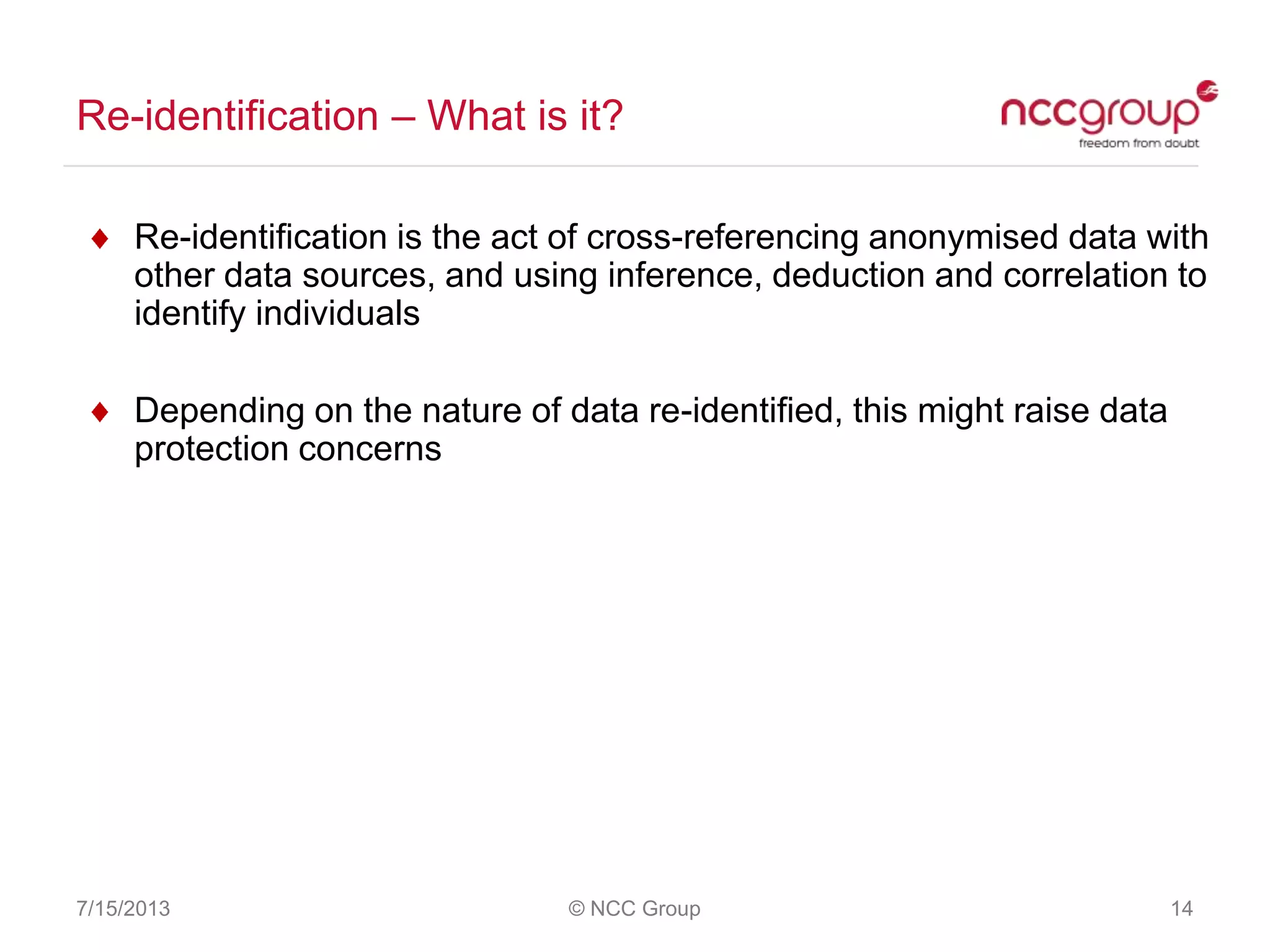 Re-identification – What is it?
7/15/2013 © NCC Group 14
Re-identification is the act of cross-referencing anonymised data with
other data sources, and using inference, deduction and correlation to
identify individuals
Depending on the nature of data re-identified, this might raise data
protection concerns
 