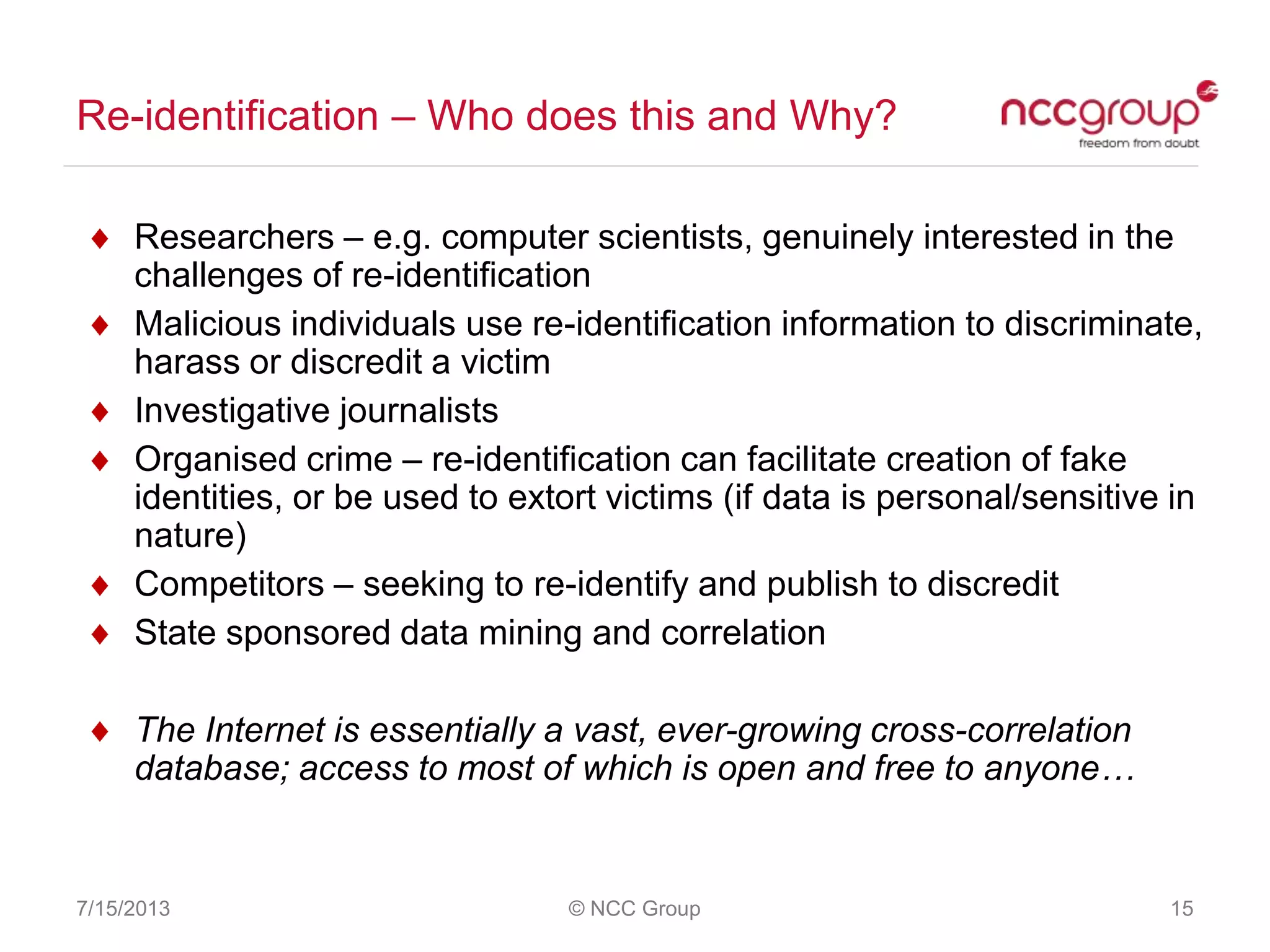 Re-identification – Who does this and Why?
7/15/2013 © NCC Group 15
Researchers – e.g. computer scientists, genuinely interested in the
challenges of re-identification
Malicious individuals use re-identification information to discriminate,
harass or discredit a victim
Investigative journalists
Organised crime – re-identification can facilitate creation of fake
identities, or be used to extort victims (if data is personal/sensitive in
nature)
Competitors – seeking to re-identify and publish to discredit
State sponsored data mining and correlation
The Internet is essentially a vast, ever-growing cross-correlation
database; access to most of which is open and free to anyone…
 