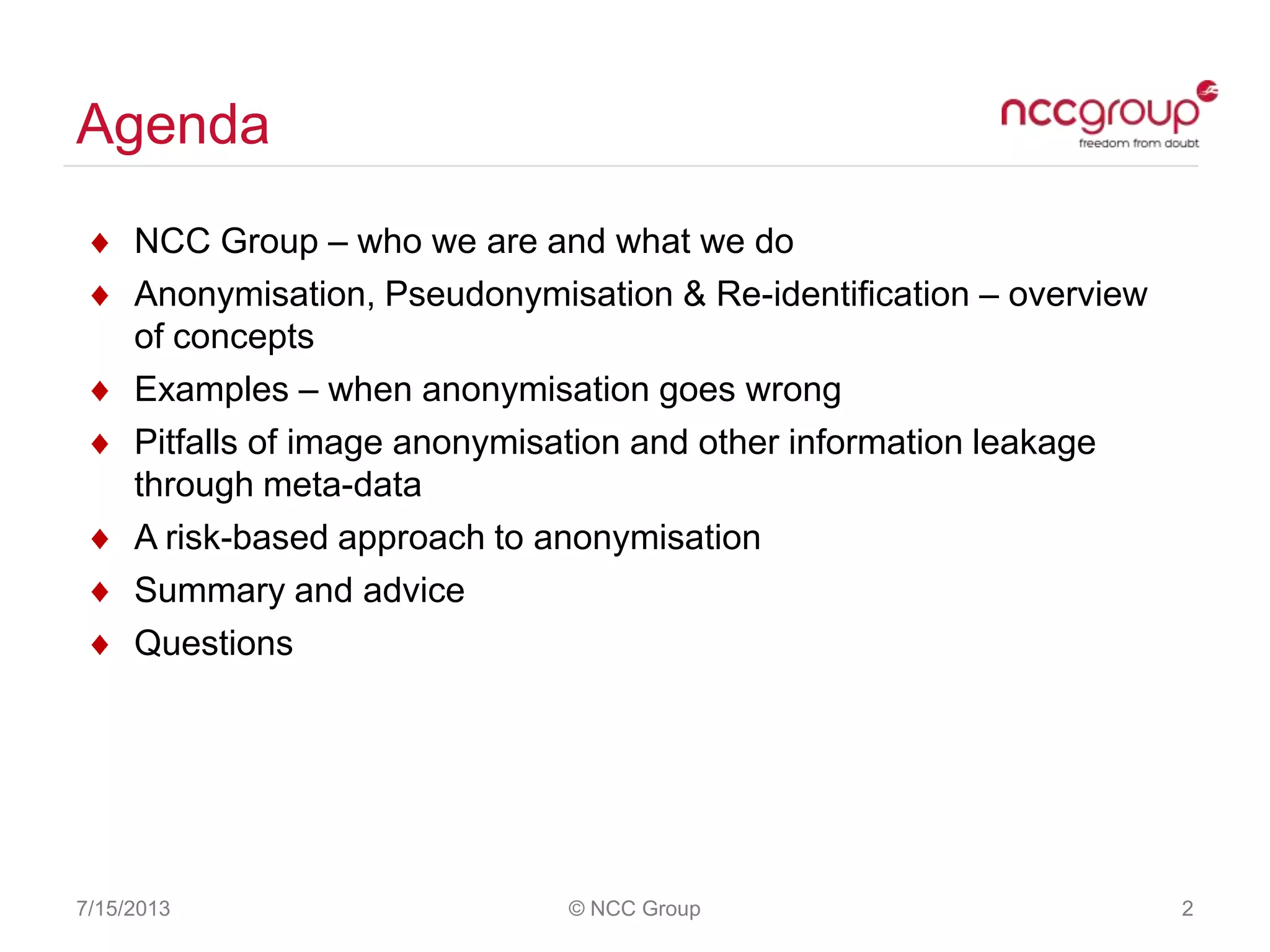 Agenda
NCC Group – who we are and what we do
Anonymisation, Pseudonymisation & Re-identification – overview
of concepts
Examples – when anonymisation goes wrong
Pitfalls of image anonymisation and other information leakage
through meta-data
A risk-based approach to anonymisation
Summary and advice
Questions
7/15/2013 © NCC Group 2
 