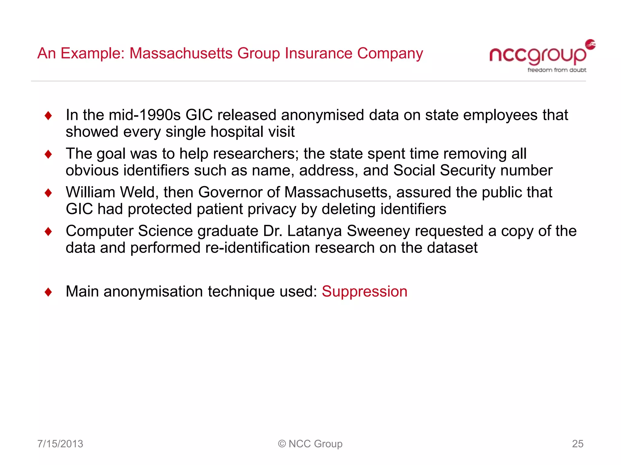 An Example: Massachusetts Group Insurance Company
7/15/2013 © NCC Group 25
In the mid-1990s GIC released anonymised data on state employees that
showed every single hospital visit
The goal was to help researchers; the state spent time removing all
obvious identifiers such as name, address, and Social Security number
William Weld, then Governor of Massachusetts, assured the public that
GIC had protected patient privacy by deleting identifiers
Computer Science graduate Dr. Latanya Sweeney requested a copy of the
data and performed re-identification research on the dataset
Main anonymisation technique used: Suppression
 