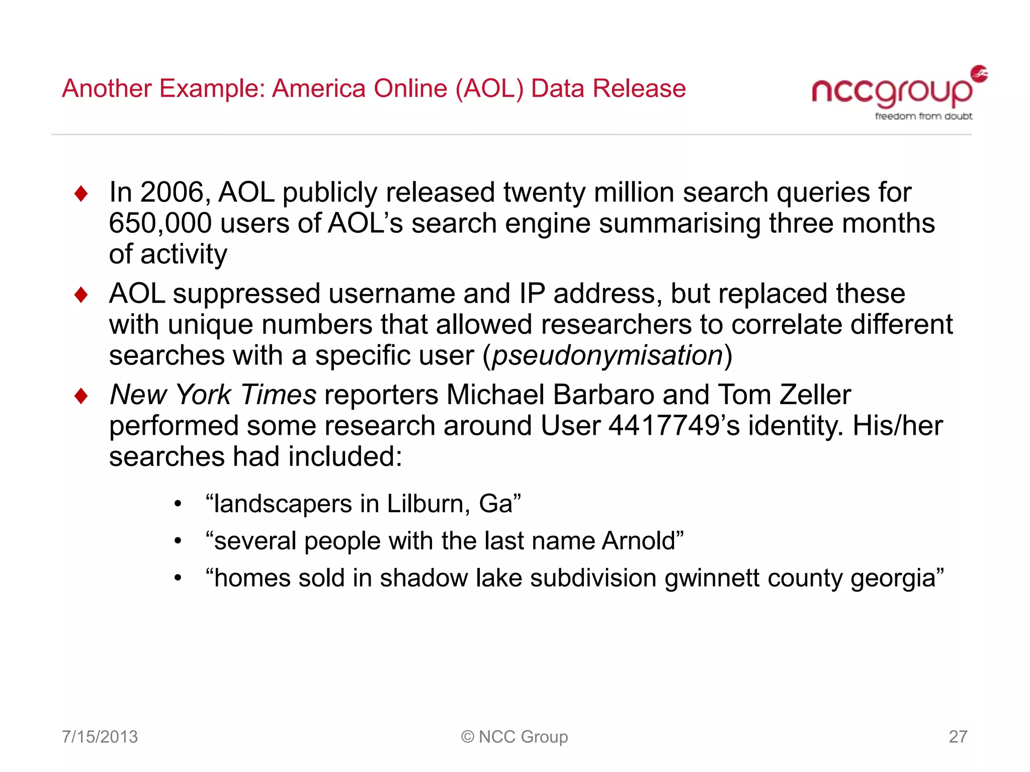 Another Example: America Online (AOL) Data Release
7/15/2013 © NCC Group 27
In 2006, AOL publicly released twenty million search queries for
650,000 users of AOL‟s search engine summarising three months
of activity
AOL suppressed username and IP address, but replaced these
with unique numbers that allowed researchers to correlate different
searches with a specific user (pseudonymisation)
New York Times reporters Michael Barbaro and Tom Zeller
performed some research around User 4417749‟s identity. His/her
searches had included:
• “landscapers in Lilburn, Ga”
• “several people with the last name Arnold”
• “homes sold in shadow lake subdivision gwinnett county georgia”
 