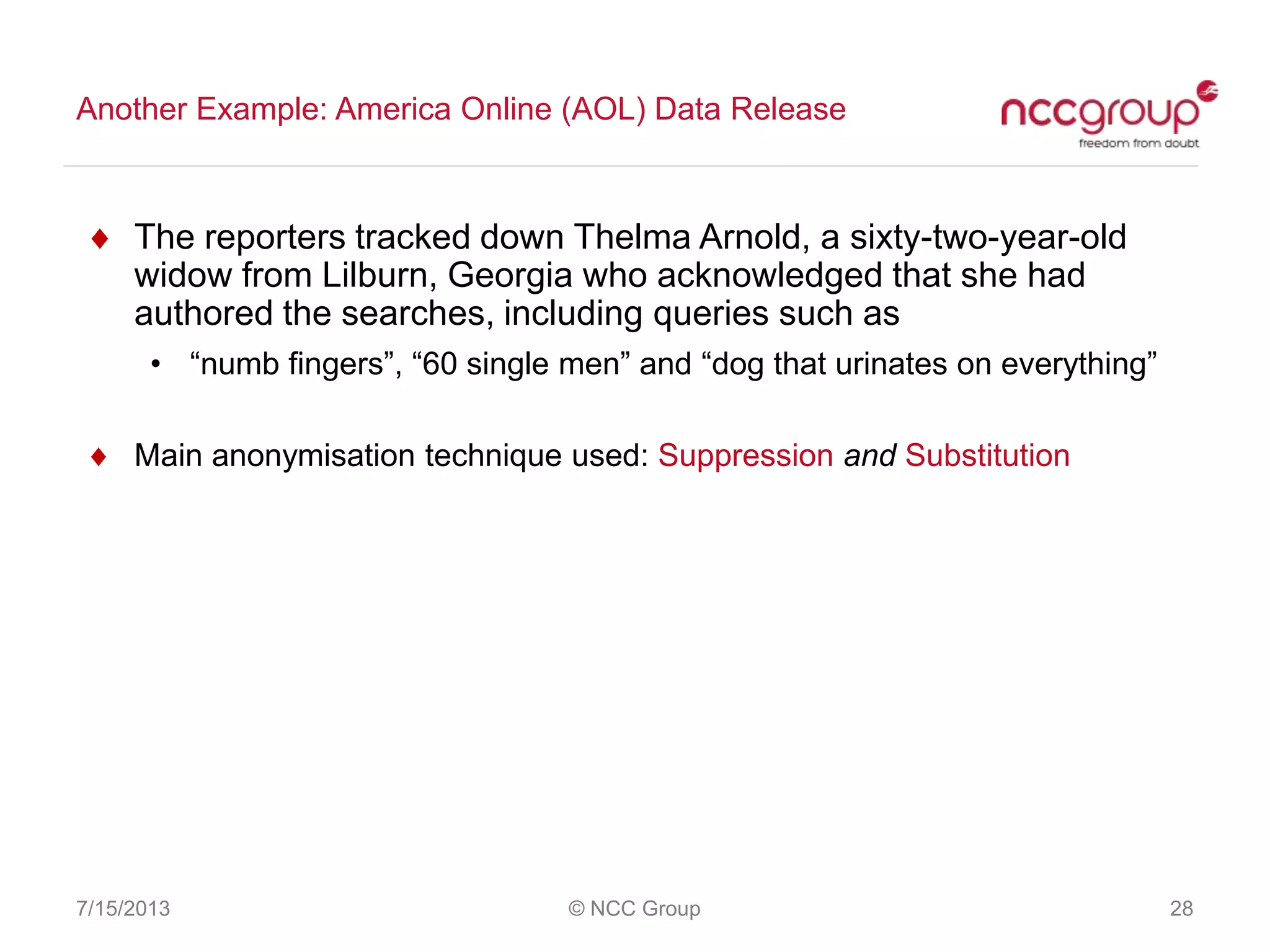 Another Example: America Online (AOL) Data Release
7/15/2013 © NCC Group 28
The reporters tracked down Thelma Arnold, a sixty-two-year-old
widow from Lilburn, Georgia who acknowledged that she had
authored the searches, including queries such as
• “numb fingers”, “60 single men” and “dog that urinates on everything”
Main anonymisation technique used: Suppression and Substitution
 
