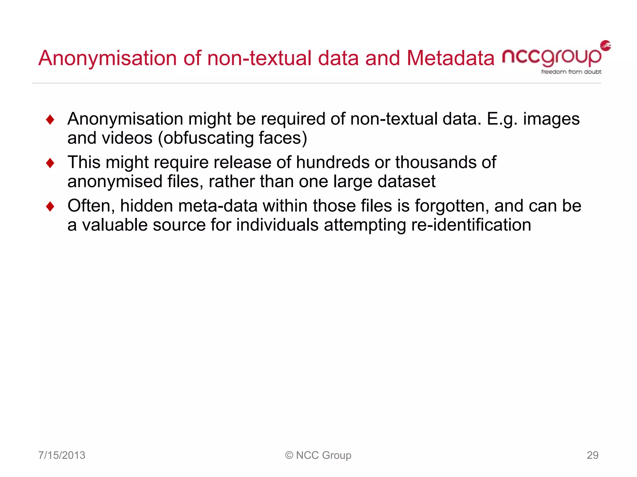 Anonymisation of non-textual data and Metadata
7/15/2013 © NCC Group 29
Anonymisation might be required of non-textual data. E.g. images
and videos (obfuscating faces)
This might require release of hundreds or thousands of
anonymised files, rather than one large dataset
Often, hidden meta-data within those files is forgotten, and can be
a valuable source for individuals attempting re-identification
 