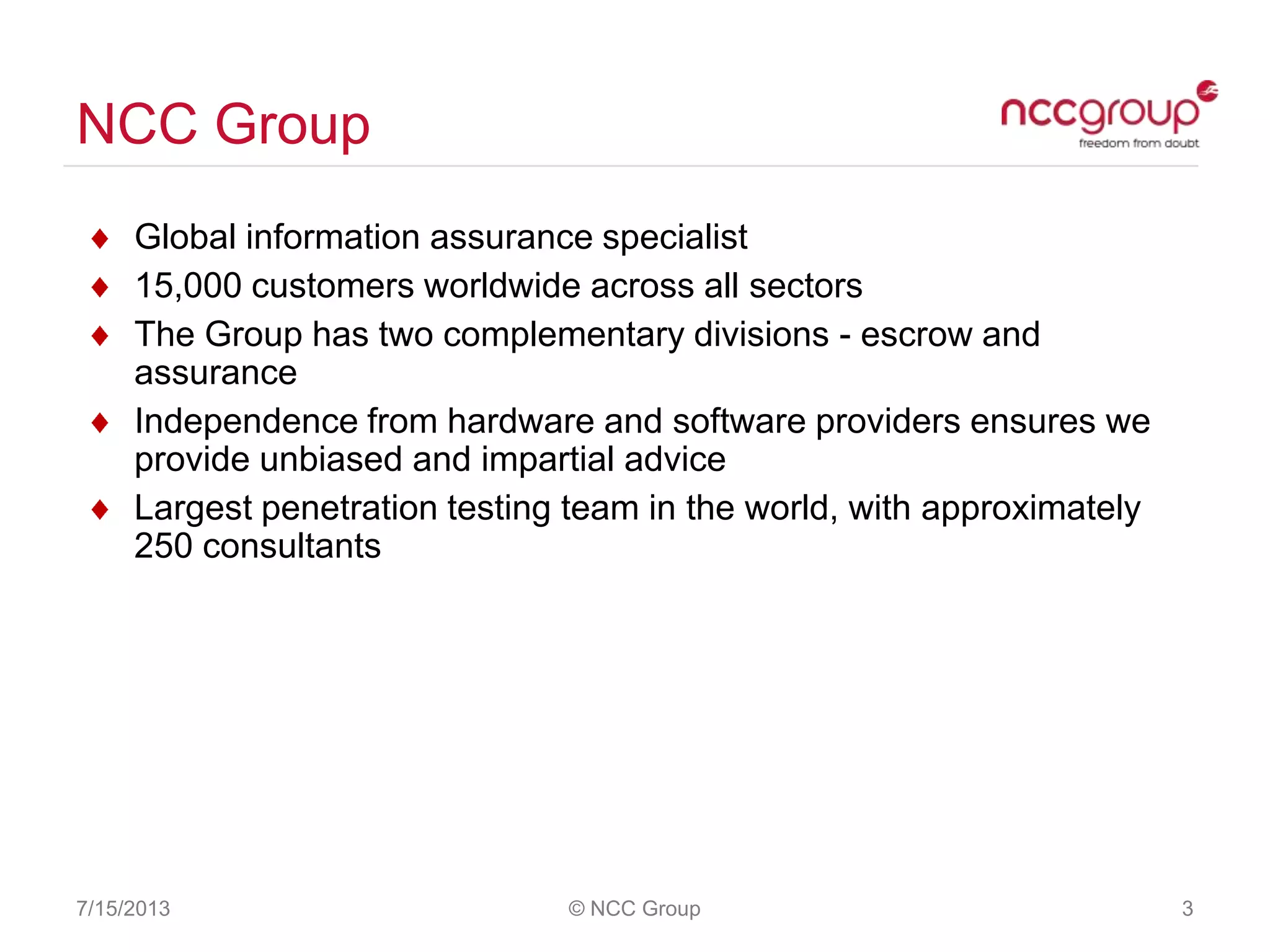 NCC Group
7/15/2013 © NCC Group 3
Global information assurance specialist
15,000 customers worldwide across all sectors
The Group has two complementary divisions - escrow and
assurance
Independence from hardware and software providers ensures we
provide unbiased and impartial advice
Largest penetration testing team in the world, with approximately
250 consultants
 