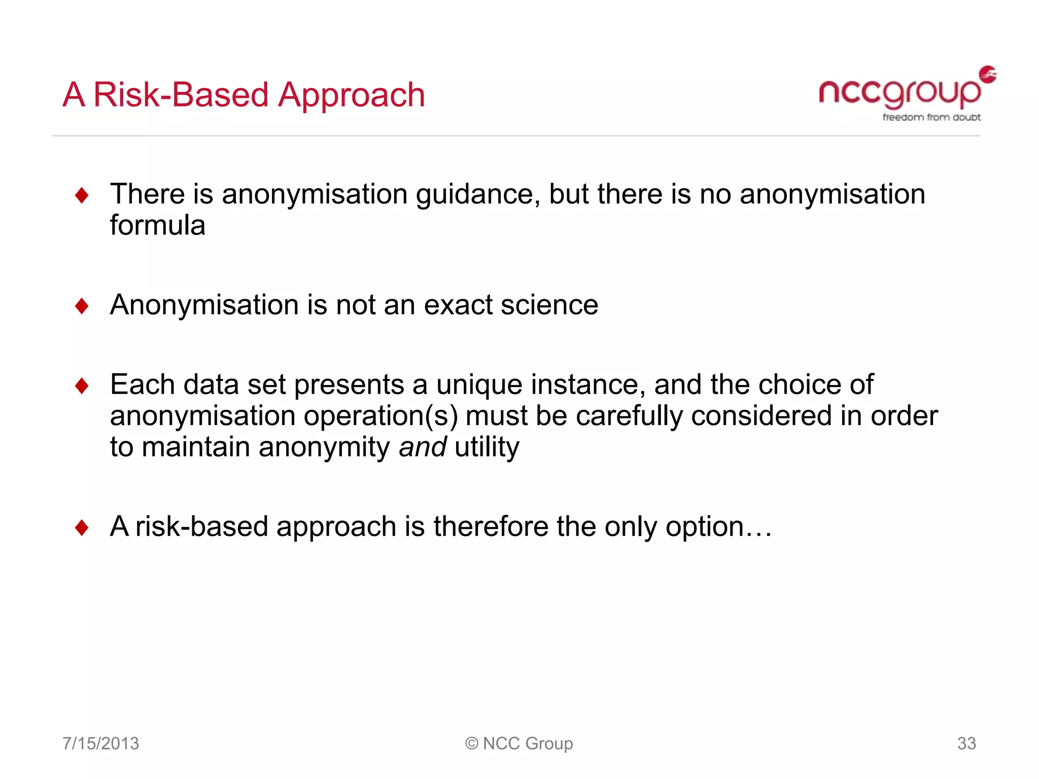 A Risk-Based Approach
7/15/2013 © NCC Group 33
There is anonymisation guidance, but there is no anonymisation
formula
Anonymisation is not an exact science
Each data set presents a unique instance, and the choice of
anonymisation operation(s) must be carefully considered in order
to maintain anonymity and utility
A risk-based approach is therefore the only option…
 