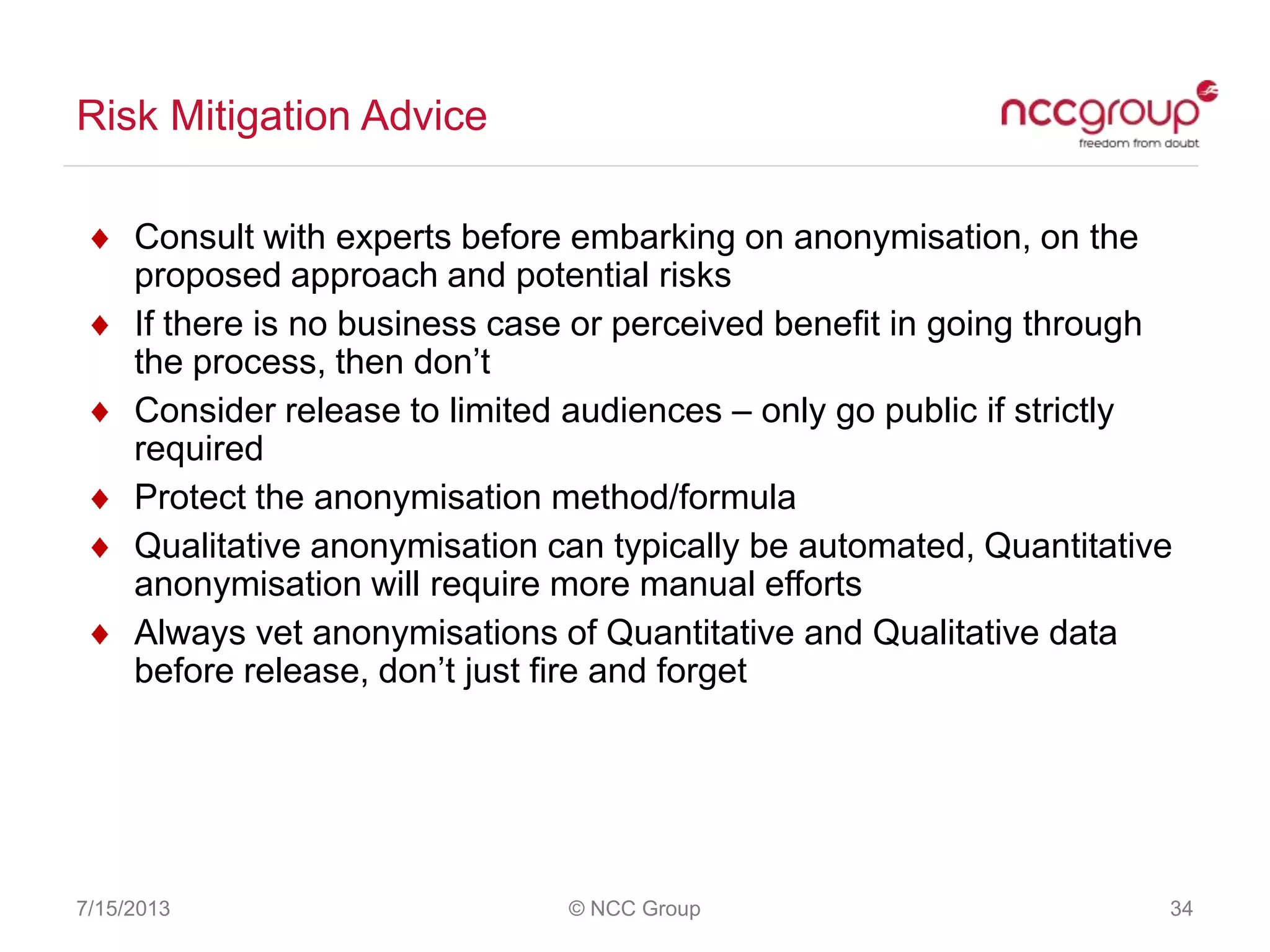 Risk Mitigation Advice
7/15/2013 © NCC Group 34
Consult with experts before embarking on anonymisation, on the
proposed approach and potential risks
If there is no business case or perceived benefit in going through
the process, then don‟t
Consider release to limited audiences – only go public if strictly
required
Protect the anonymisation method/formula
Qualitative anonymisation can typically be automated, Quantitative
anonymisation will require more manual efforts
Always vet anonymisations of Quantitative and Qualitative data
before release, don‟t just fire and forget
 