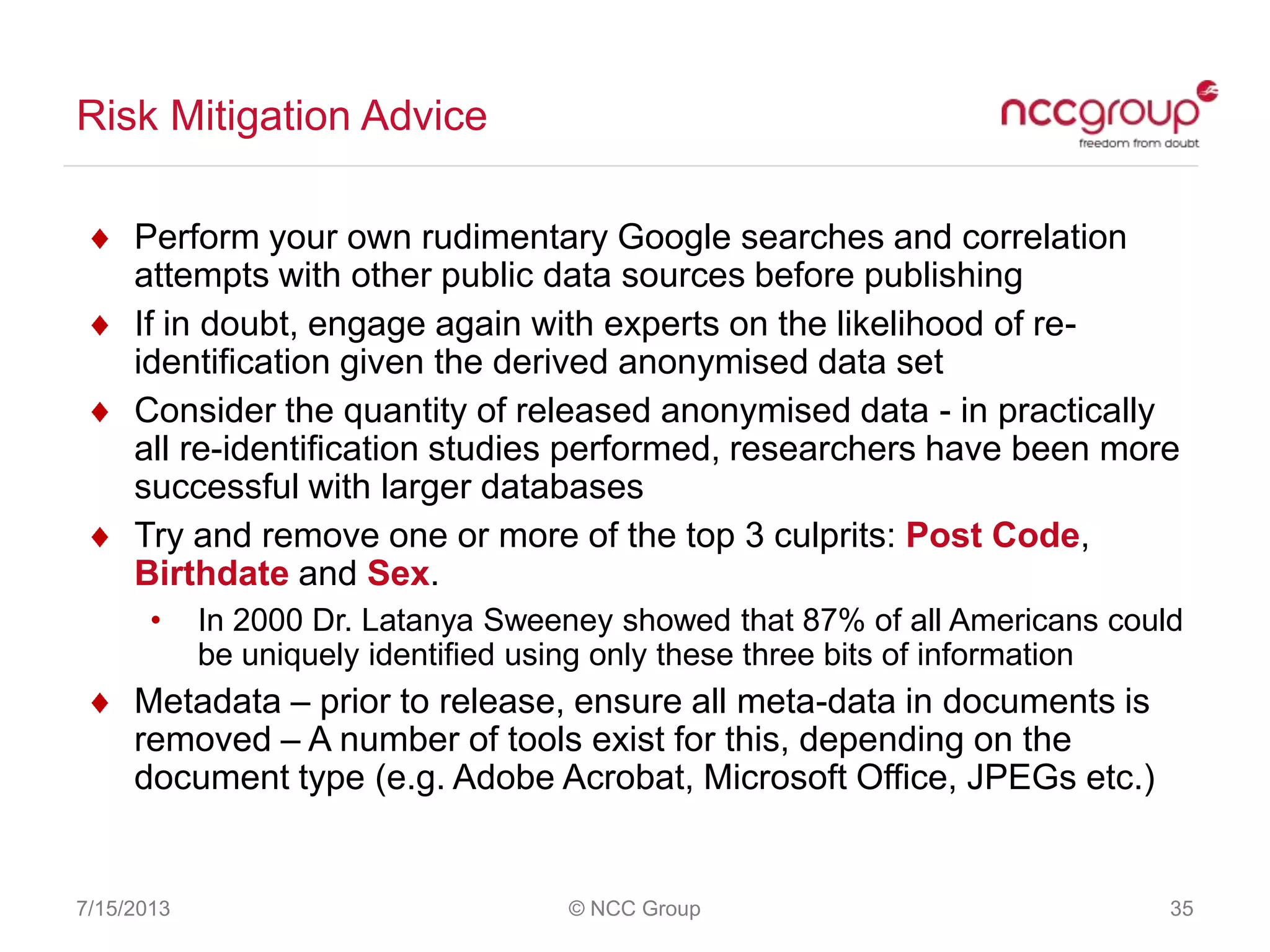 Risk Mitigation Advice
7/15/2013 © NCC Group 35
Perform your own rudimentary Google searches and correlation
attempts with other public data sources before publishing
If in doubt, engage again with experts on the likelihood of re-
identification given the derived anonymised data set
Consider the quantity of released anonymised data - in practically
all re-identification studies performed, researchers have been more
successful with larger databases
Try and remove one or more of the top 3 culprits: Post Code,
Birthdate and Sex.
• In 2000 Dr. Latanya Sweeney showed that 87% of all Americans could
be uniquely identified using only these three bits of information
Metadata – prior to release, ensure all meta-data in documents is
removed – A number of tools exist for this, depending on the
document type (e.g. Adobe Acrobat, Microsoft Office, JPEGs etc.)
 