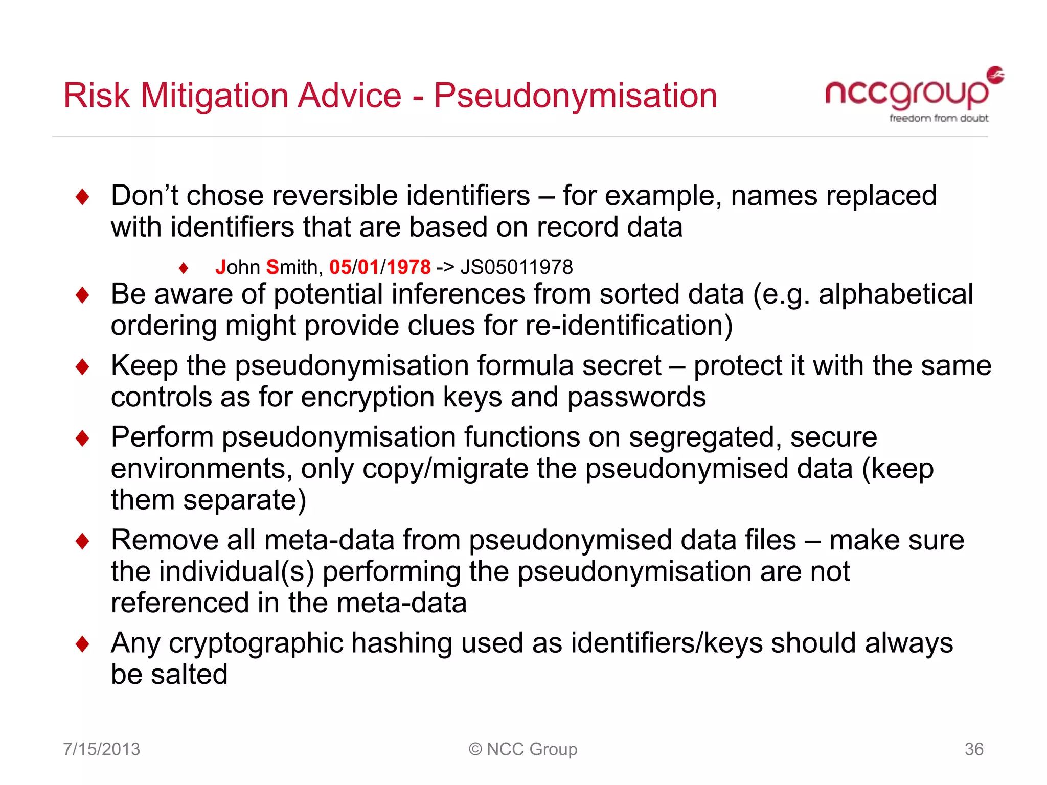 Risk Mitigation Advice - Pseudonymisation
7/15/2013 © NCC Group 36
Don‟t chose reversible identifiers – for example, names replaced
with identifiers that are based on record data
John Smith, 05/01/1978 -> JS05011978
Be aware of potential inferences from sorted data (e.g. alphabetical
ordering might provide clues for re-identification)
Keep the pseudonymisation formula secret – protect it with the same
controls as for encryption keys and passwords
Perform pseudonymisation functions on segregated, secure
environments, only copy/migrate the pseudonymised data (keep
them separate)
Remove all meta-data from pseudonymised data files – make sure
the individual(s) performing the pseudonymisation are not
referenced in the meta-data
Any cryptographic hashing used as identifiers/keys should always
be salted
 