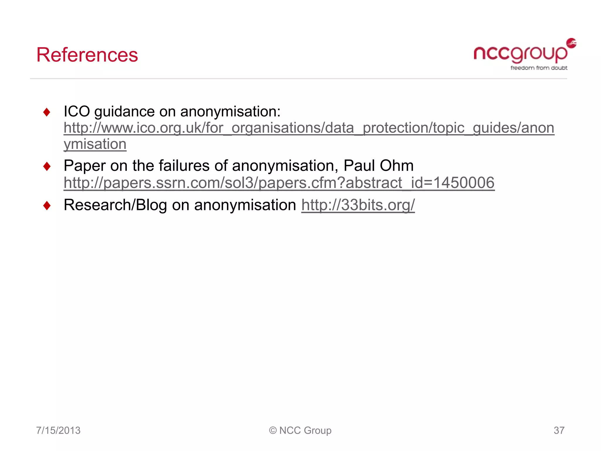 References
7/15/2013 © NCC Group 37
ICO guidance on anonymisation:
http://www.ico.org.uk/for_organisations/data_protection/topic_guides/anon
ymisation
Paper on the failures of anonymisation, Paul Ohm
http://papers.ssrn.com/sol3/papers.cfm?abstract_id=1450006
Research/Blog on anonymisation http://33bits.org/
 