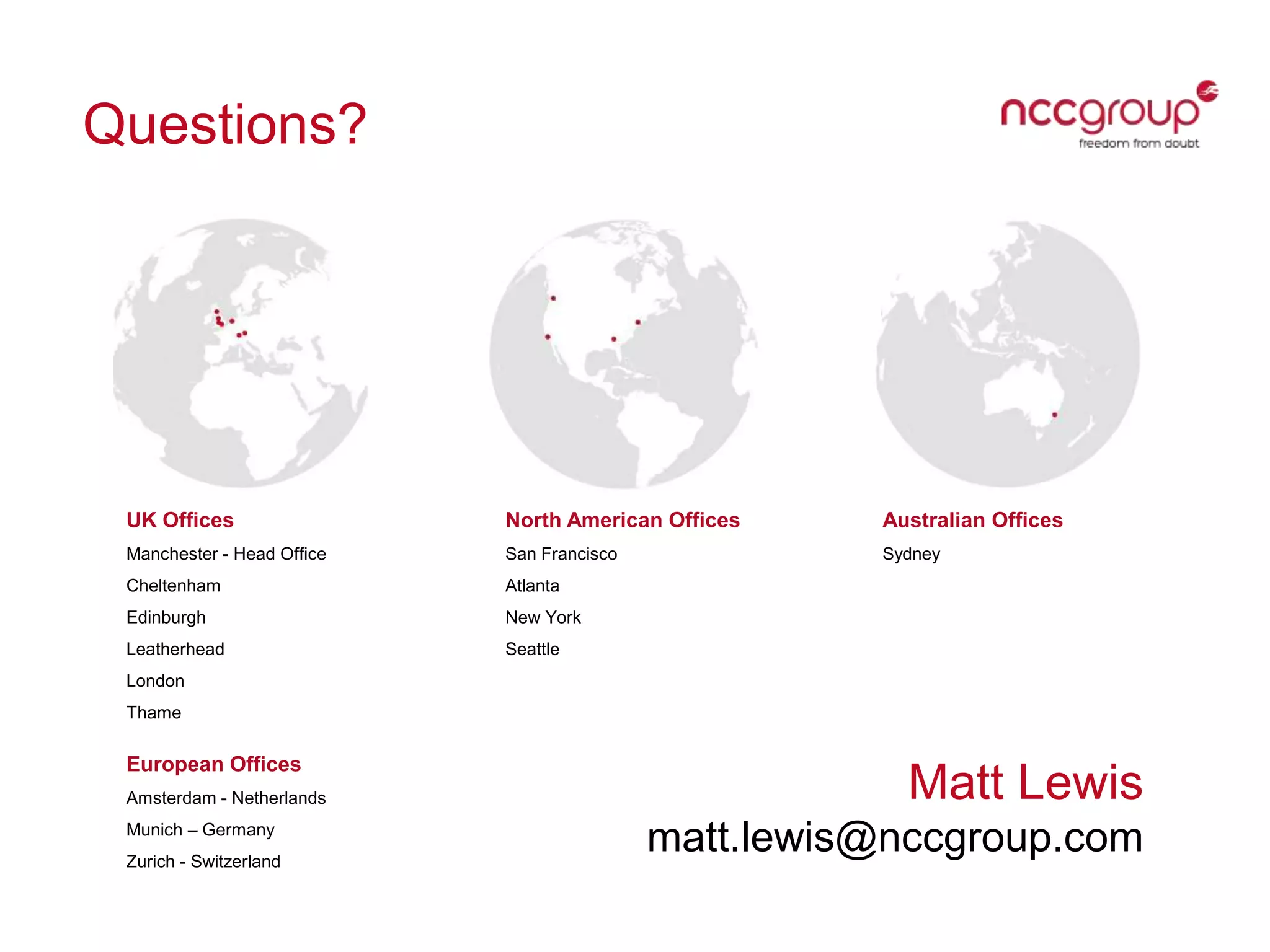 Questions?
Matt Lewis
matt.lewis@nccgroup.com
UK Offices
Manchester - Head Ofﬁce
Cheltenham
Edinburgh
Leatherhead
London
Thame
North American Offices
San Francisco
Atlanta
New York
Seattle
Australian Offices
Sydney
European Offices
Amsterdam - Netherlands
Munich – Germany
Zurich - Switzerland
 
