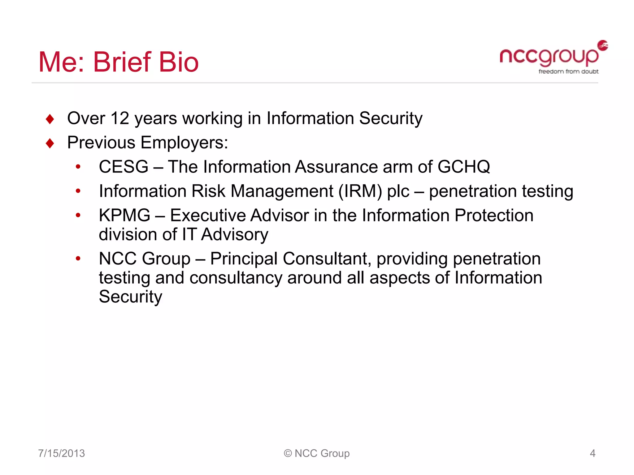 Me: Brief Bio
7/15/2013 © NCC Group 4
Over 12 years working in Information Security
Previous Employers:
• CESG – The Information Assurance arm of GCHQ
• Information Risk Management (IRM) plc – penetration testing
• KPMG – Executive Advisor in the Information Protection
division of IT Advisory
• NCC Group – Principal Consultant, providing penetration
testing and consultancy around all aspects of Information
Security
 