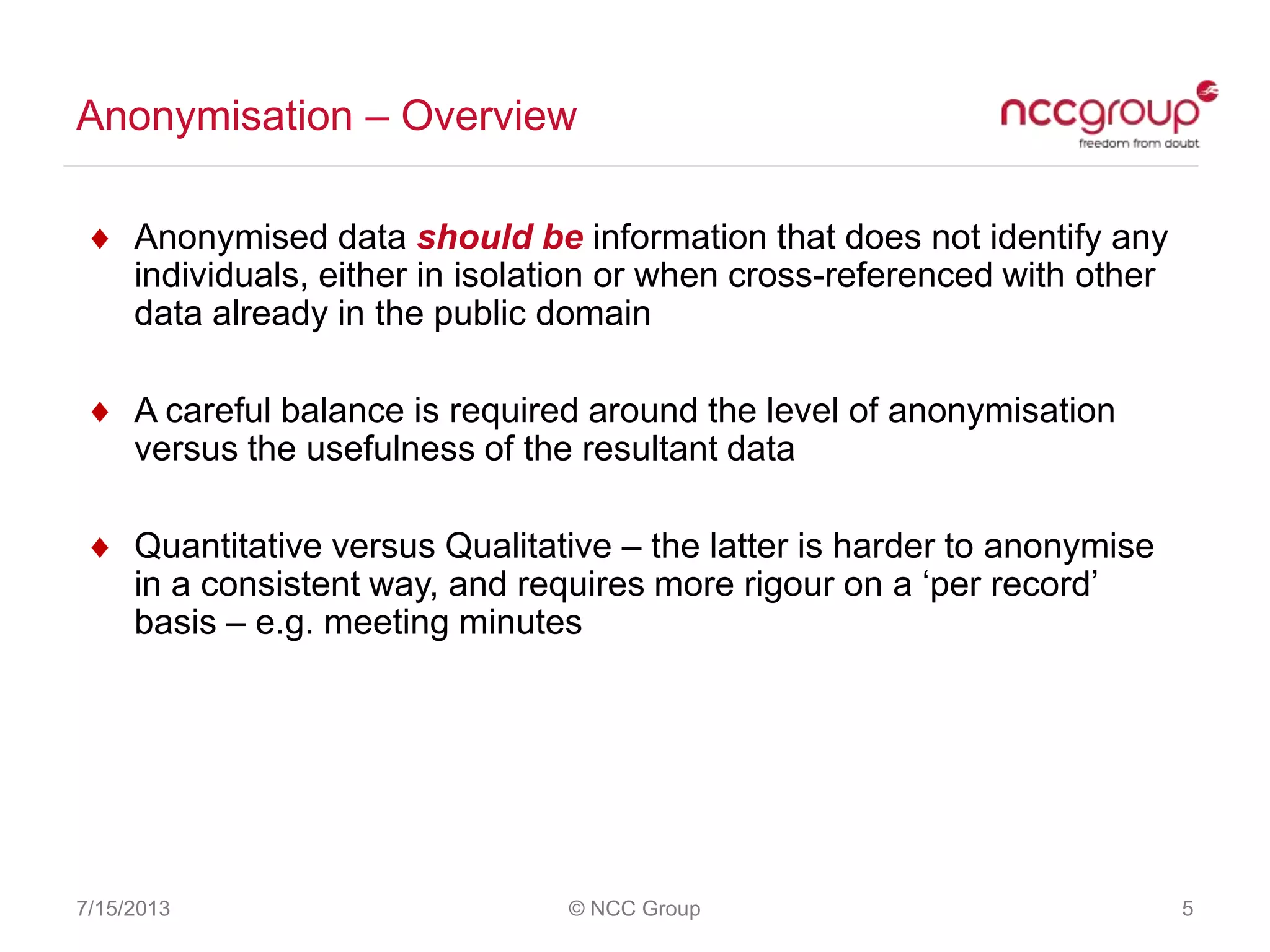 Anonymisation – Overview
7/15/2013 © NCC Group 5
Anonymised data should be information that does not identify any
individuals, either in isolation or when cross-referenced with other
data already in the public domain
A careful balance is required around the level of anonymisation
versus the usefulness of the resultant data
Quantitative versus Qualitative – the latter is harder to anonymise
in a consistent way, and requires more rigour on a „per record‟
basis – e.g. meeting minutes
 