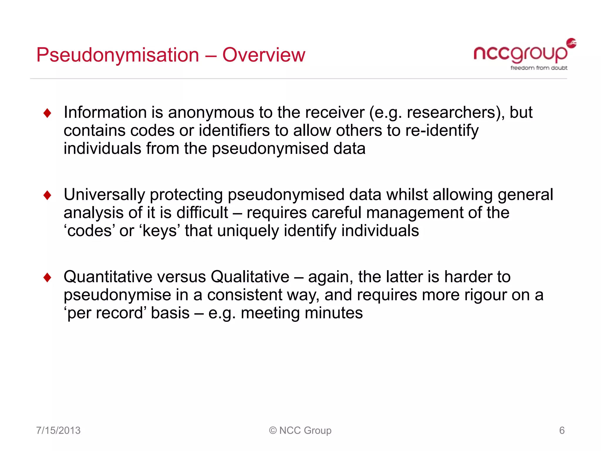 Pseudonymisation – Overview
7/15/2013 © NCC Group 6
Information is anonymous to the receiver (e.g. researchers), but
contains codes or identifiers to allow others to re-identify
individuals from the pseudonymised data
Universally protecting pseudonymised data whilst allowing general
analysis of it is difficult – requires careful management of the
„codes‟ or „keys‟ that uniquely identify individuals
Quantitative versus Qualitative – again, the latter is harder to
pseudonymise in a consistent way, and requires more rigour on a
„per record‟ basis – e.g. meeting minutes
 