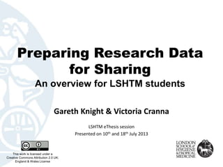 Preparing Research Data
for Sharing
An overview for LSHTM students
Gareth Knight & Victoria Cranna
This work is licensed under a
Creative Commons Attribution 2.0 UK:
England & Wales License
LSHTM eThesis session
Presented on 10th and 18th July 2013
 