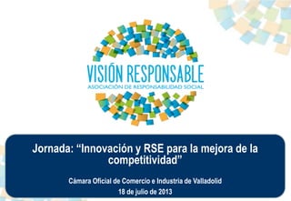 Jornada: “Innovación y RSE para la mejora de la
competitividad”
Cámara Oficial de Comercio e Industria de Valladolid
18 de julio de 2013
 