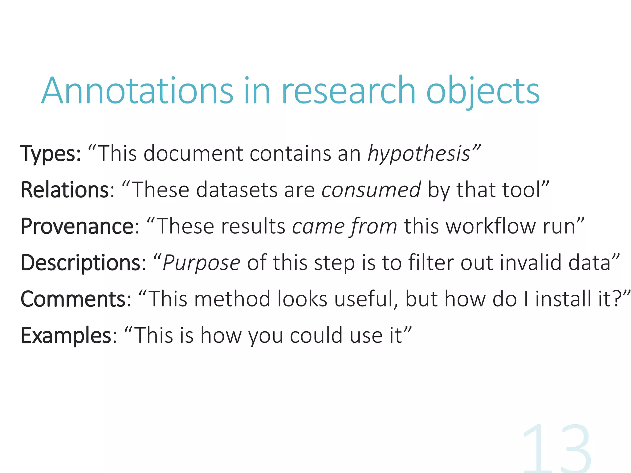 Annotations in research objects
Types: “This document contains an hypothesis”
Relations: “These datasets are consumed by that tool”
Provenance: “These results came from this workflow run”
Descriptions: “Purpose of this step is to filter out invalid data”
Comments: “This method looks useful, but how do I install it?”
Examples: “This is how you could use it”
 