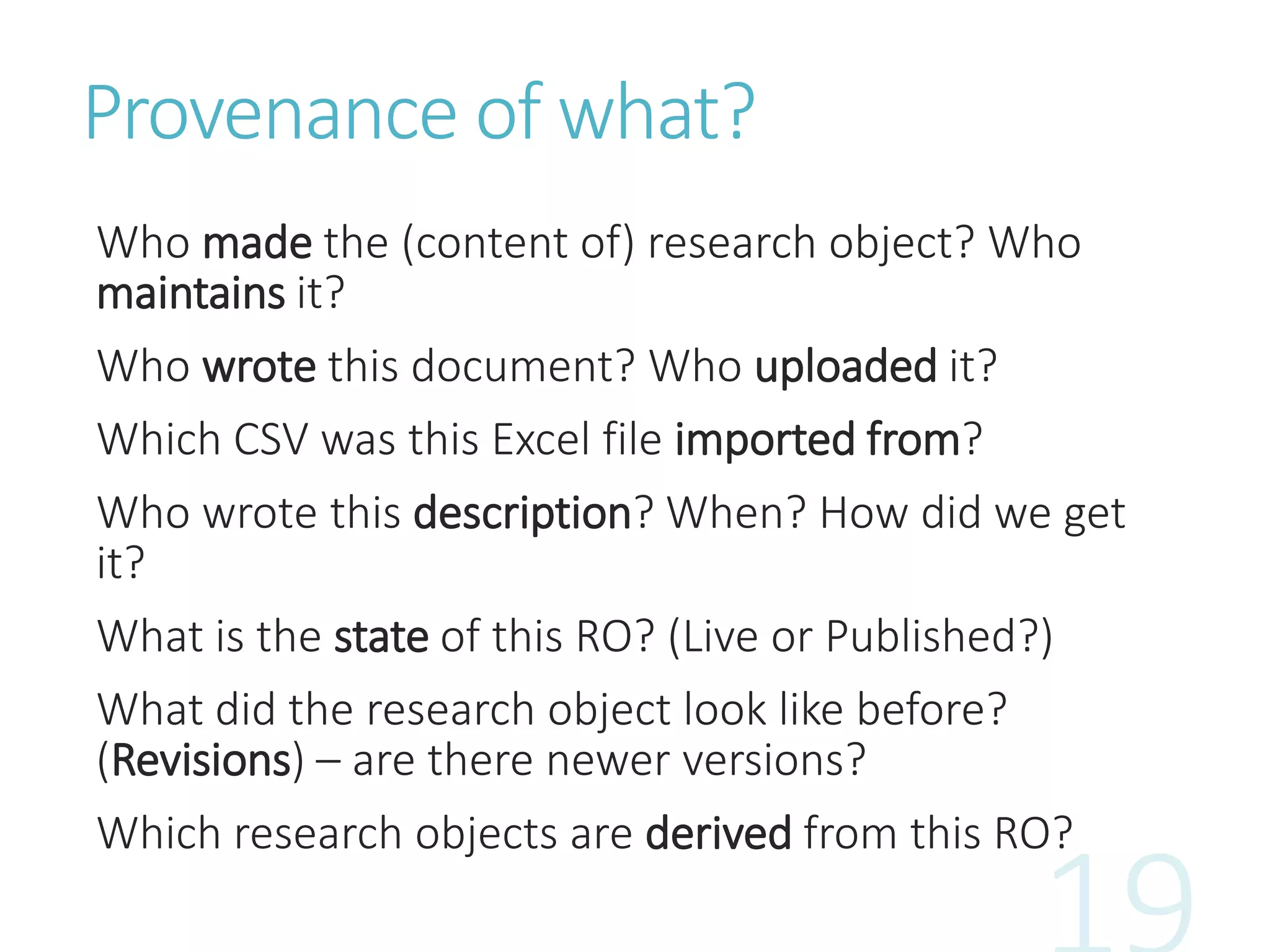Provenance of what?
Who made the (content of) research object? Who
maintains it?
Who wrote this document? Who uploaded it?
Which CSV was this Excel file imported from?
Who wrote this description? When? How did we get
it?
What is the state of this RO? (Live or Published?)
What did the research object look like before?
(Revisions) – are there newer versions?
Which research objects are derived from this RO?
 