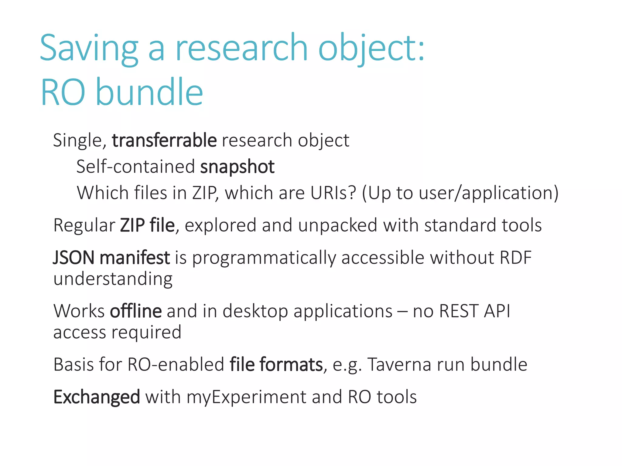 Saving a research object:
RO bundle
Single, transferrable research object
Self-contained snapshot
Which files in ZIP, which are URIs? (Up to user/application)
Regular ZIP file, explored and unpacked with standard tools
JSON manifest is programmatically accessible without RDF
understanding
Works offline and in desktop applications – no REST API
access required
Basis for RO-enabled file formats, e.g. Taverna run bundle
Exchanged with myExperiment and RO tools
 