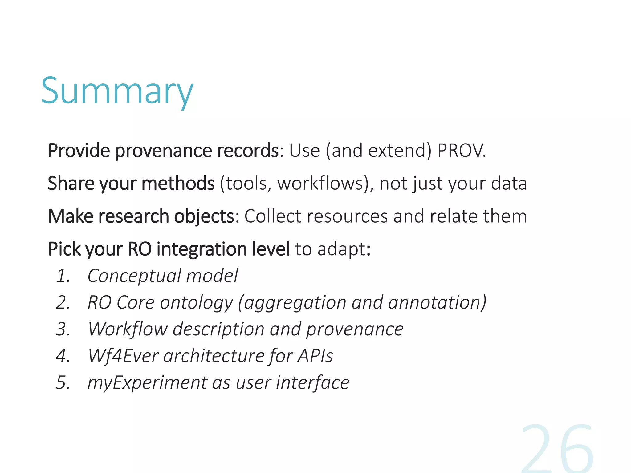 Summary
Provide provenance records: Use (and extend) PROV.
Share your methods (tools, workflows), not just your data
Make research objects: Collect resources and relate them
Pick your RO integration level to adapt:
1. Conceptual model
2. RO Core ontology (aggregation and annotation)
3. Workflow description and provenance
4. Wf4Ever architecture for APIs
5. myExperiment as user interface
 