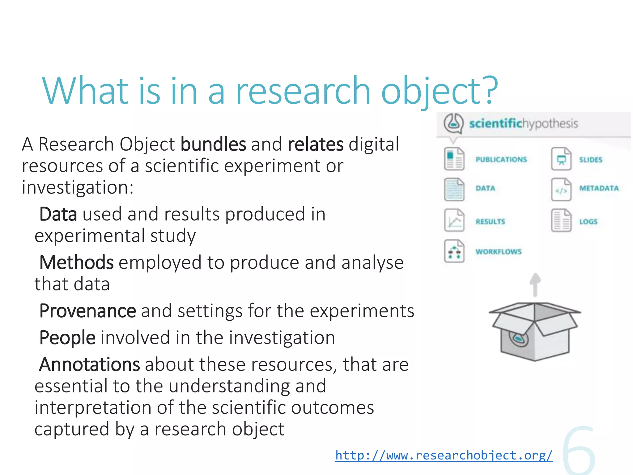 What is in a research object?
A Research Object bundles and relates digital
resources of a scientific experiment or
investigation:
Data used and results produced in
experimental study
Methods employed to produce and analyse
that data
Provenance and settings for the experiments
People involved in the investigation
Annotations about these resources, that are
essential to the understanding and
interpretation of the scientific outcomes
captured by a research object
http://www.researchobject.org/
 