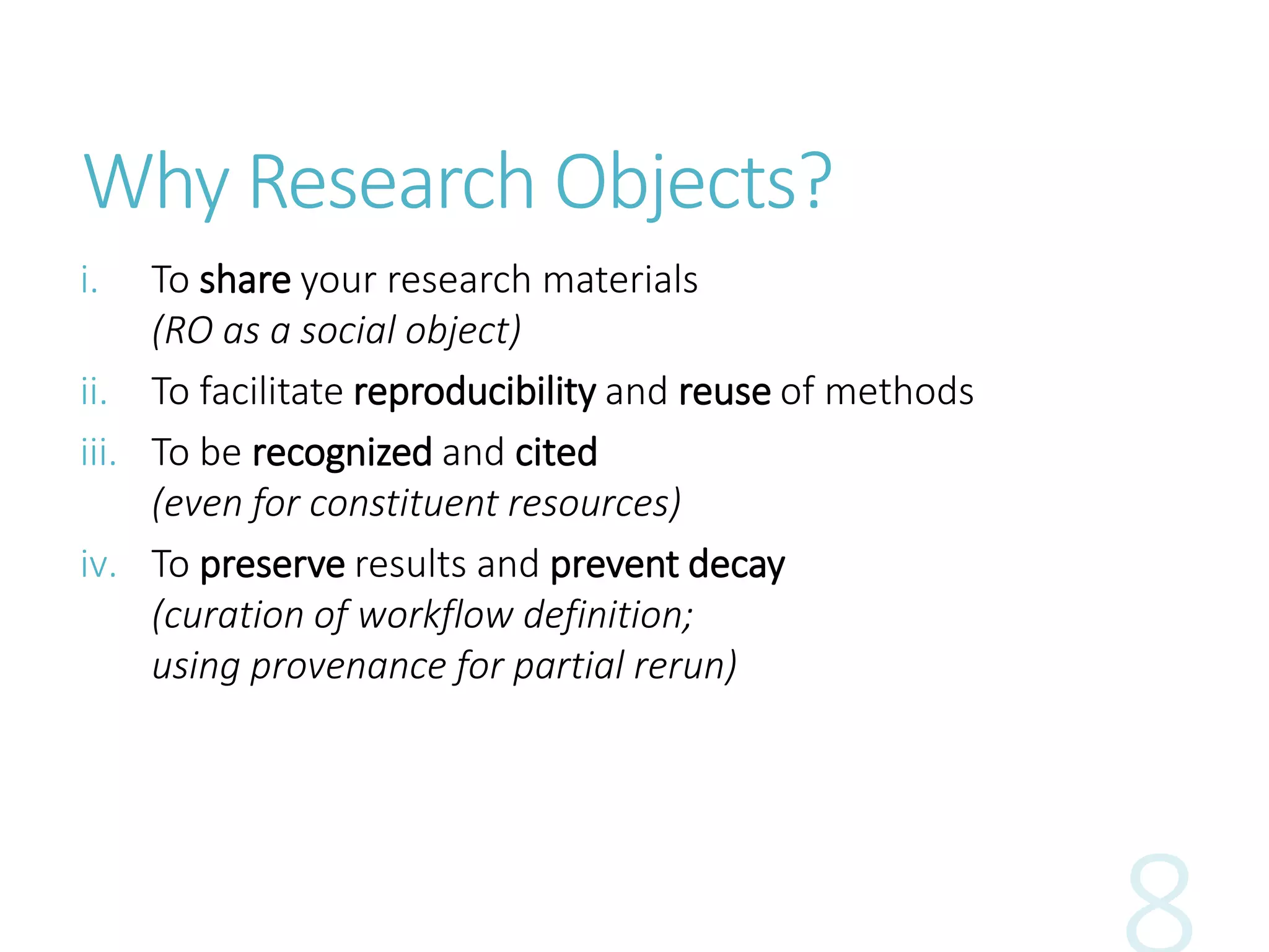 Why Research Objects?
i. To share your research materials
(RO as a social object)
ii. To facilitate reproducibility and reuse of methods
iii. To be recognized and cited
(even for constituent resources)
iv. To preserve results and prevent decay
(curation of workflow definition;
using provenance for partial rerun)
 