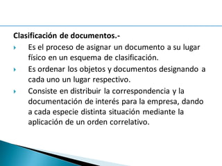 Clasificación de documentos.-
 Es el proceso de asignar un documento a su lugar
físico en un esquema de clasificación.
 Es ordenar los objetos y documentos designando a
cada uno un lugar respectivo.
 Consiste en distribuir la correspondencia y la
documentación de interés para la empresa, dando
a cada especie distinta situación mediante la
aplicación de un orden correlativo.
 