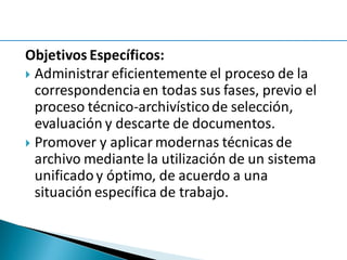 Objetivos Específicos:
 Administrar eficientemente el proceso de la
correspondencia en todas sus fases, previo el
proceso técnico-archivísticode selección,
evaluación y descarte de documentos.
 Promover y aplicar modernas técnicas de
archivo mediante la utilización de un sistema
unificadoy óptimo, de acuerdo a una
situación específica de trabajo.
 