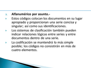 3. Alfanumérico por asunto.-
 Estos códigos colocan los documentos en su lugar
apropiado y proporcionan una serie concisa y
singular; así como sus identificaciones.
 Los sistemas de clasificación también pueden
indicar relaciones lógicas entre series y entre
documentos dentro de una serie.
 La codificación se mantendrá lo más simple
posible; los códigos no consistirán en más de
cuatro elementos.
 