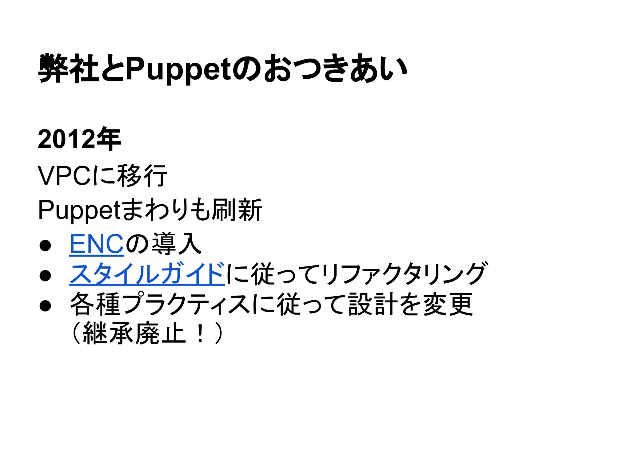 弊社とPuppetのおつきあい
2012年
VPCに移行
Puppetまわりも刷新
● ENCの導入
● スタイルガイドに従ってリファクタリング
● 各種プラクティスに従って設計を変更
（継承廃止！）
 