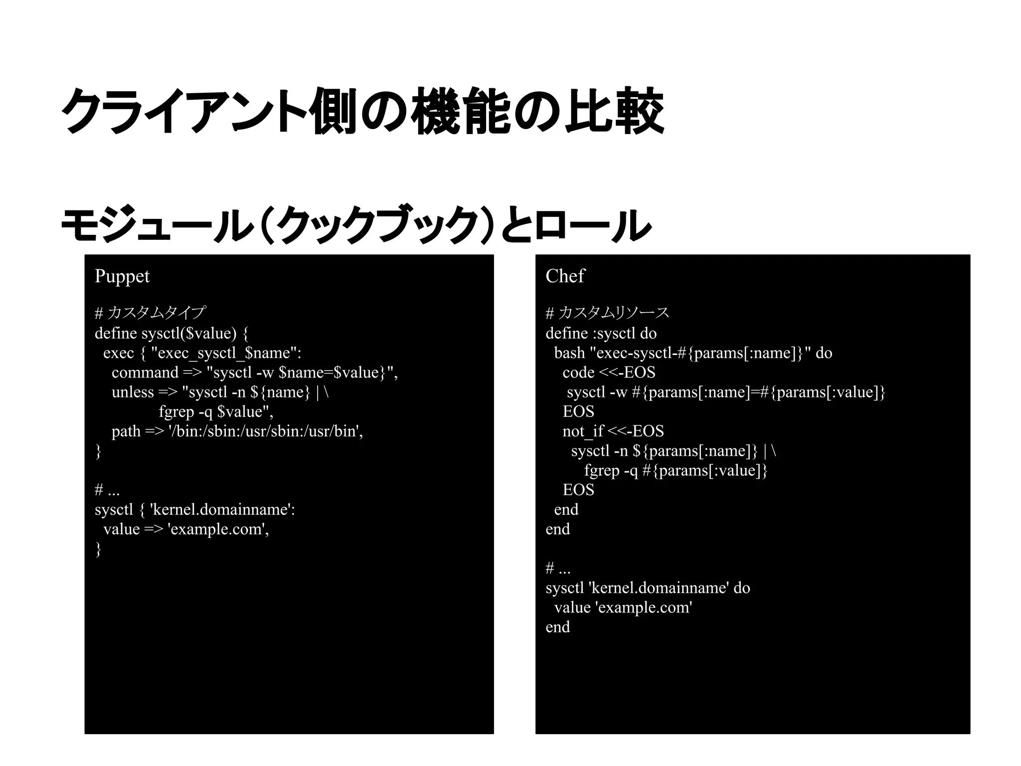 クライアント側の機能の比較
モジュール（クックブック）とロール
Puppet
# カスタムタイプ
define sysctl($value) {
exec { "exec_sysctl_$name":
command => "sysctl -w $name=$value}",
unless => "sysctl -n ${name} | 
fgrep -q $value",
path => '/bin:/sbin:/usr/sbin:/usr/bin',
}
# ...
sysctl { 'kernel.domainname':
value => 'example.com',
}
Chef
# カスタムリソース
define :sysctl do
bash "exec-sysctl-#{params[:name]}" do
code <<-EOS
sysctl -w #{params[:name]=#{params[:value]}
EOS
not_if <<-EOS
sysctl -n ${params[:name]} | 
fgrep -q #{params[:value]}
EOS
end
end
# ...
sysctl 'kernel.domainname' do
value 'example.com'
end
 