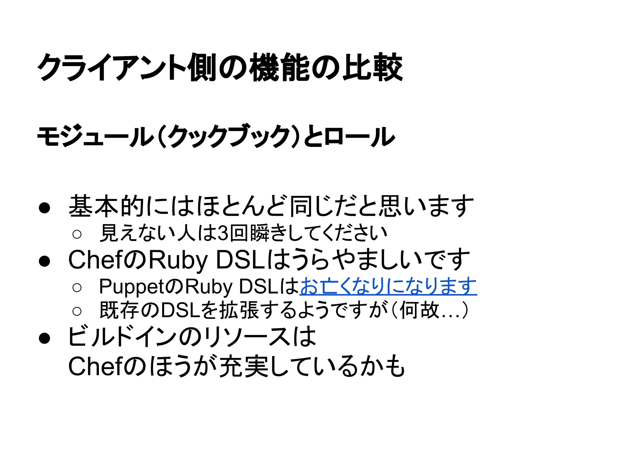 クライアント側の機能の比較
モジュール（クックブック）とロール
● 基本的にはほとんど同じだと思います
○ 見えない人は3回瞬きしてください
● ChefのRuby DSLはうらやましいです
○ PuppetのRuby DSLはお亡くなりになります
○ 既存のDSLを拡張するようですが（何故…）
● ビルドインのリソースは
Chefのほうが充実しているかも
 