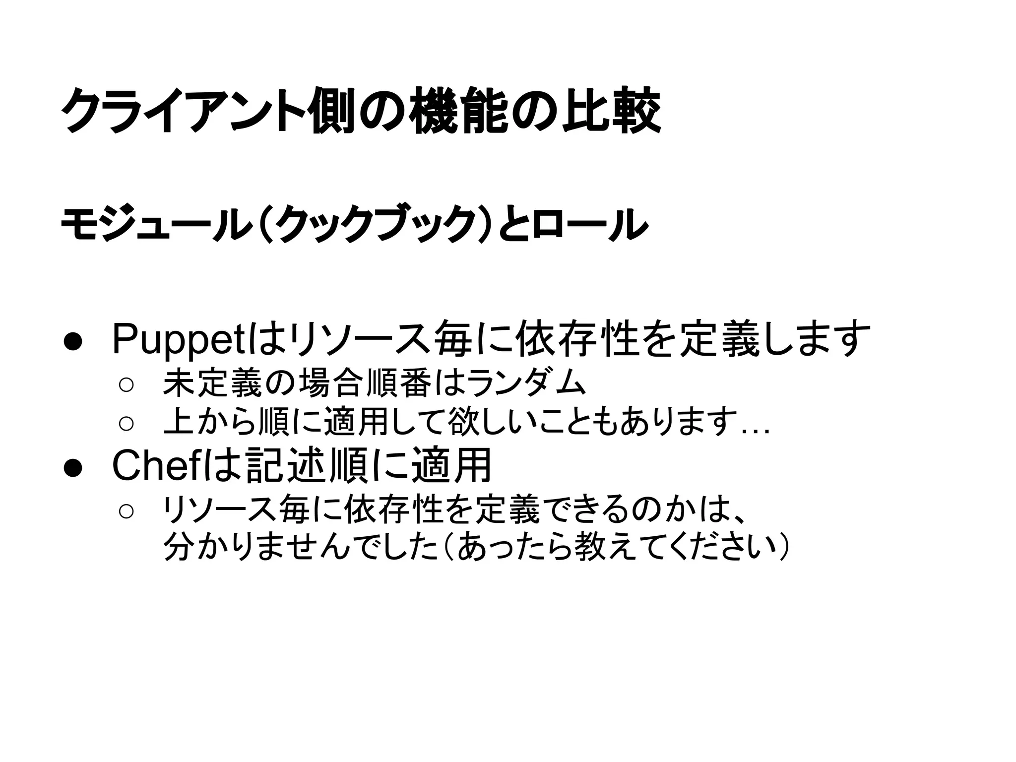 クライアント側の機能の比較
モジュール（クックブック）とロール
● Puppetはリソース毎に依存性を定義します
○ 未定義の場合順番はランダム
○ 上から順に適用して欲しいこともあります…
● Chefは記述順に適用
○ リソース毎に依存性を定義できるのかは、
分かりませんでした（あったら教えてください）
 