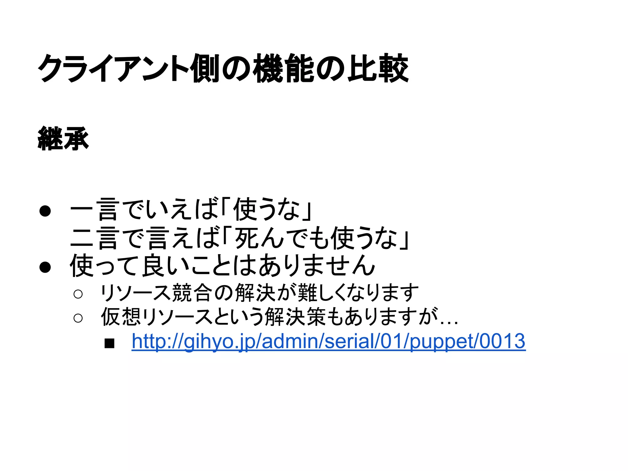 クライアント側の機能の比較
継承
● 一言でいえば「使うな」
二言で言えば「死んでも使うな」
● 使って良いことはありません
○ リソース競合の解決が難しくなります
○ 仮想リソースという解決策もありますが…
■ http://gihyo.jp/admin/serial/01/puppet/0013
 