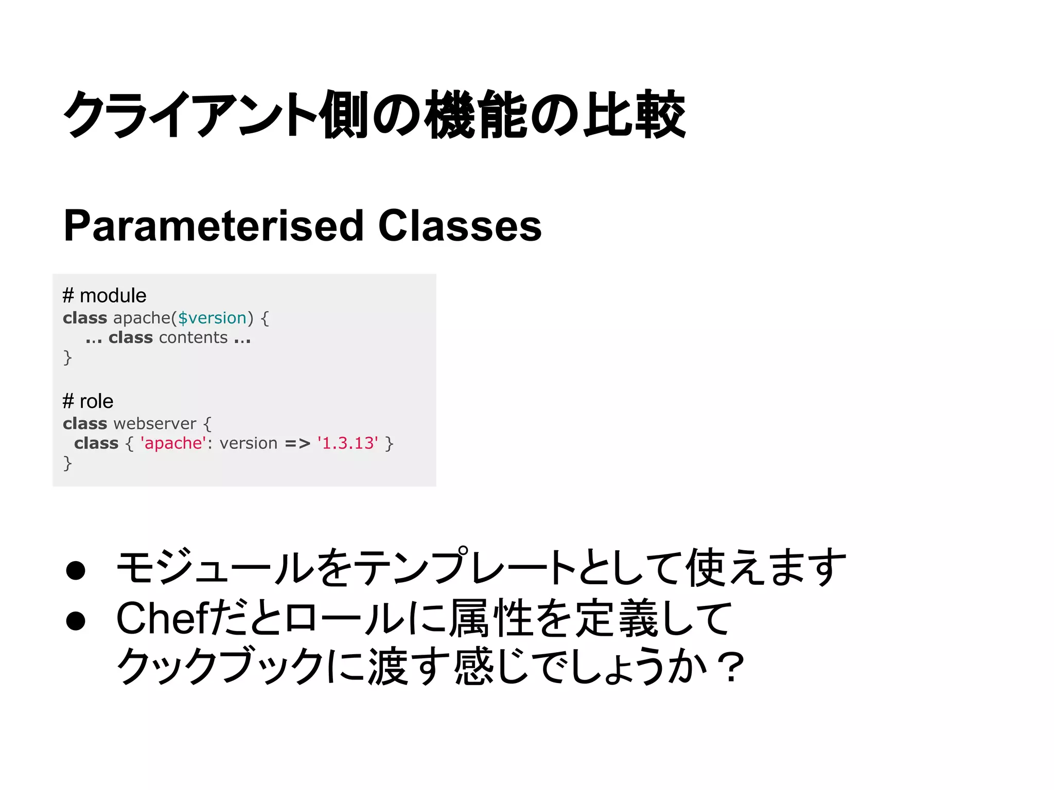 クライアント側の機能の比較
Parameterised Classes
● モジュールをテンプレートとして使えます
● Chefだとロールに属性を定義して
クックブックに渡す感じでしょうか？
# module
class apache($version) {
... class contents ...
}
# role
class webserver {
class { 'apache': version => '1.3.13' }
}
 