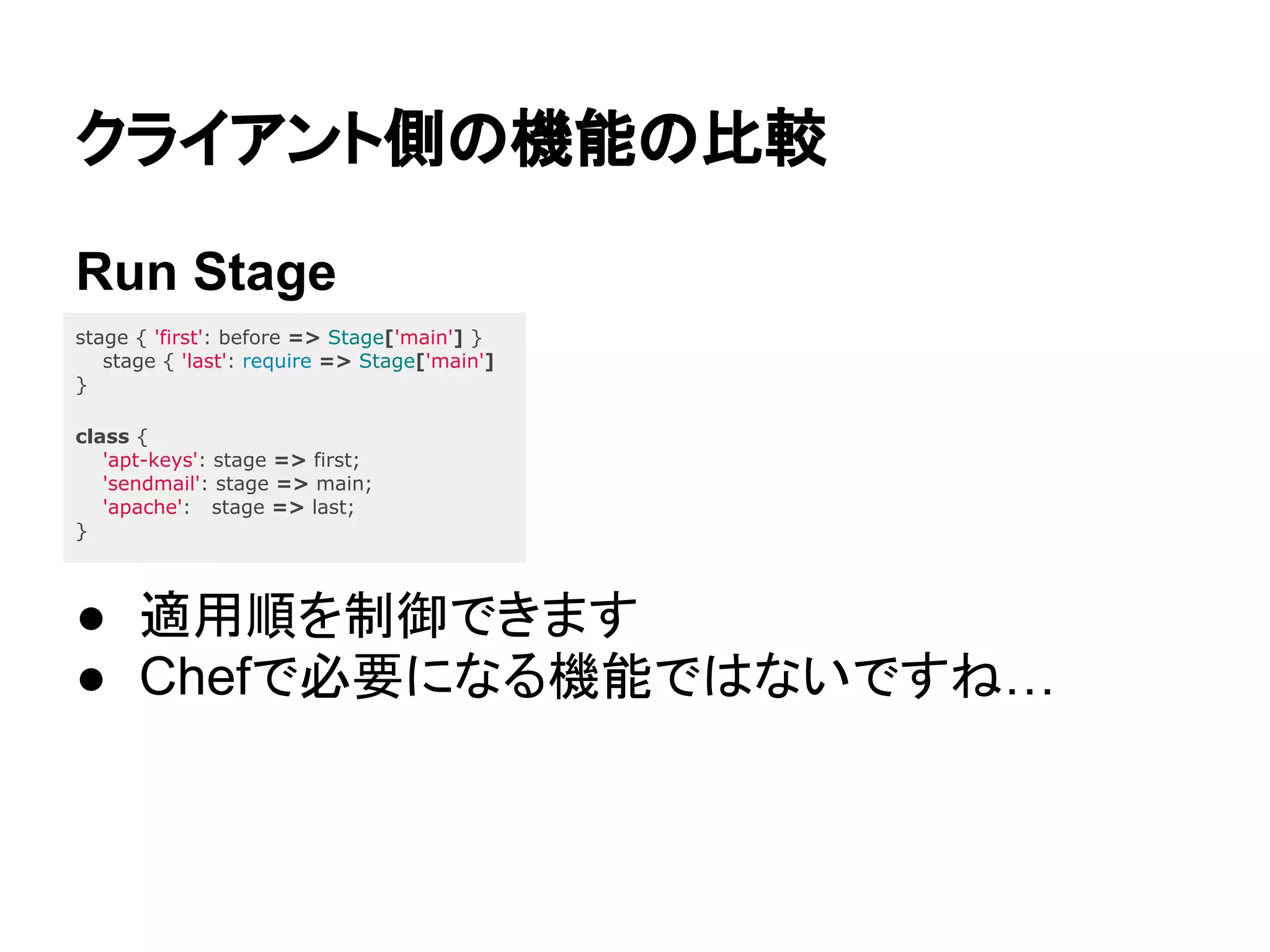 クライアント側の機能の比較
Run Stage
● 適用順を制御できます
● Chefで必要になる機能ではないですね…
stage { 'first': before => Stage['main'] }
stage { 'last': require => Stage['main']
}
class {
'apt-keys': stage => first;
'sendmail': stage => main;
'apache': stage => last;
}
 