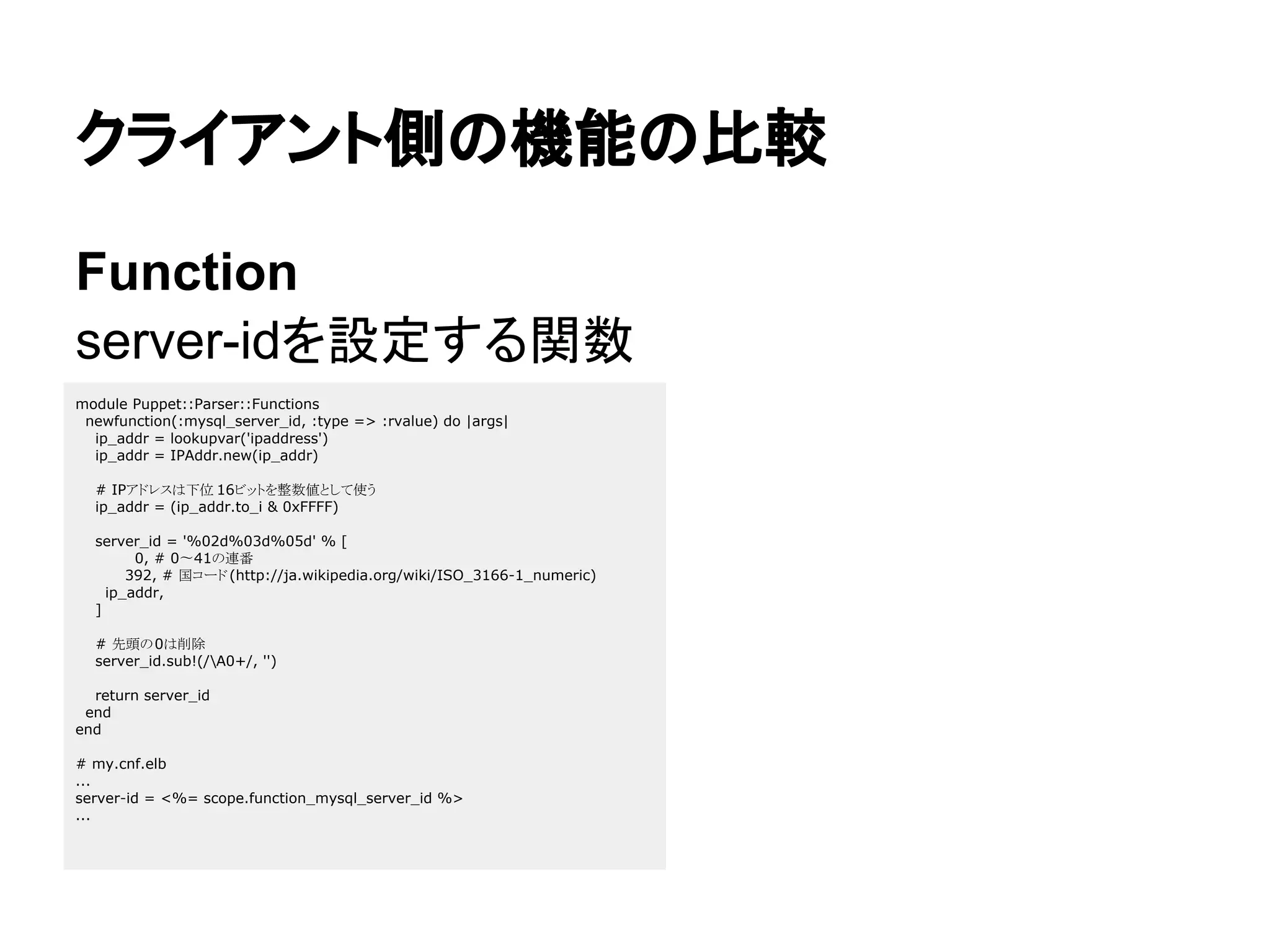クライアント側の機能の比較
Function
server-idを設定する関数
module Puppet::Parser::Functions
newfunction(:mysql_server_id, :type => :rvalue) do |args|
ip_addr = lookupvar('ipaddress')
ip_addr = IPAddr.new(ip_addr)
# IPアドレスは下位 16ビットを整数値として使う
ip_addr = (ip_addr.to_i & 0xFFFF)
server_id = '%02d%03d%05d' % [
0, # 0〜41の連番
392, # 国コード(http://ja.wikipedia.org/wiki/ISO_3166-1_numeric)
ip_addr,
]
# 先頭の0は削除
server_id.sub!(/A0+/, '')
return server_id
end
end
# my.cnf.elb
...
server-id = <%= scope.function_mysql_server_id %>
...
 